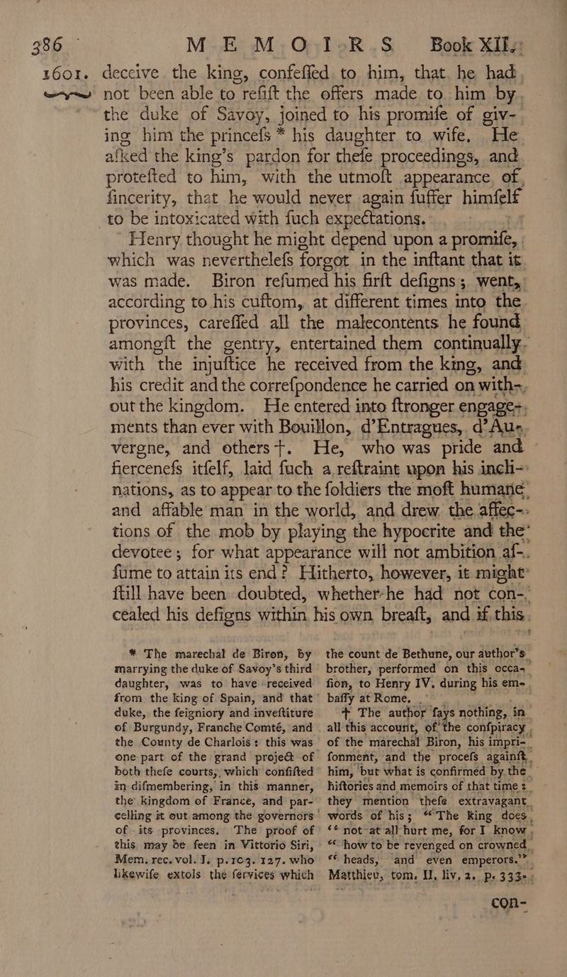 confefled to him, that he had the duke of Savoy, joined to his promife of giv-. ing him the princefs * his daughter to wife, He afked the king’s pardon for thefe proceedings, and protefted to him, with the utmoft appearance, of, fincerity, that he would never again fuffer himfelf enry thought he might depend upon a promife, which was neverthelef forgot in the inftant that it was made. Biron refumed his firft defigns ; went, according to his cuftom, at different times into the provinces, careffed all the malecontents he found amongft the gentry, entertained them continually. with the injuftice he received from the king, and his credit and the correfpondence he carried on with out the kingdom. He entered into ftronger engage: ments than ever with Bouillon, d’Entragues,. d’Aus, vergne, and others+. He, who was pride and fiercenefs itfelf, laid fuch a.reftraint upon his inch- nations, as to appear to the foldiers the moft humane and affable man in the world, and drew. the affec-. tions of the mob by playing the hypocrite and the’ devotee; for what appearance will not ambition af-. fume to attain its end? Hitherto, however, it might ftill have been doubted, whether-he had not con-, * The marechal de Biron, by marrying the duke of Savoy’s third daughter, was to have received duke, the feigniory and inveftiture of Burgundy, Franche Comté, and the County de Charlois : this was one part of the grand projeét of both thefe courts, which confifted in difmembering, in this manner, the kingdom of France, and par- of its provinces, The proof of this, may be feen in Vittorio Siri, Mem. rec. vol. J. p.103. 127. who likewife extols the fervices which the count de Bethune, our author’s brother, performed on this occa= fion, to Henry IV. during his eme, baffy at Rome, . + The author fa ys nothing, in all this account, of the confpiracy of the marechal Biron, his i impri-_ fonment, and the procefs againit him, but what is confirmed by the hiftories and memoirs of that time : they mention thefe extravagant. words of his; “The King does, ‘* not at all hurt me, for I know, ‘how to be revenged on crowned. ‘é heads, and even emperors.’ Matthicv, tom. II, liv, 2. Ps 333. 1 coR-