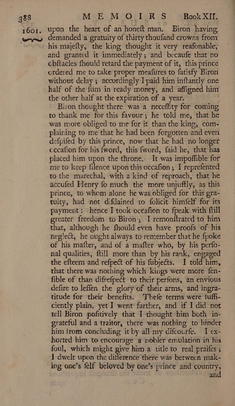 MEMOIRS BookXIl. upon the heart of an honeft man. Biron having emanded a gratuity of thirty thoufand crowns from his majefty, the king thought it very reafonable, and granted it immediately ; and becaufe that no cbftacles fhould retard the payment of it, this prince ordered me to take proper meafures to fatisfy Biron without delay ; accordingly I paid him inftantly one half of the fum in ready money, and affigned him the other half at the expiration of a year. Biron thought there was a neceffity for coming to thank me for this favour; he told me, that he was more obliged to me for it than the king, com- plaining to me that he had been forgotten and even defpifed by this prince, now that he had no longer cccafion for his fword, this fword, faid he, that has placed him upon the throne. It was impoffible for me to keep filence upon this occafion ; I reprefented to the marechal, with 2 kind of reproach, that he accufed Henry fo much the more unjuftly, as this prince, to whom alone he was obliged for this gra- tuity, had not difdained to folicit himfelf for its payment : hence I took oceafion to fpeak with ftill greater freedom to Biron; I remonftrated to him that, although he fhould even have proofs of his neglect, he ought always to remember that he fpoke of his mafter, and of a mafter who, by his perfo- nal qualities, ftill more than by his rank, engaged the efteem and refpect of his fubjeéts. I told him, that there was nothing which kings were more fen- fible of than difrefpect to their perfons, an envious defire to leffen the glory of their arms, and ingra- titude for their benefits. Thefe terms were tuffi- ciently plain, yet I went’ farther, and if I did not tell Biron pofitively that I thought him both in- grateful and a traitor, there was nothing to hinder him from concluding it by all my difcourfe. I ex- horted him to encourage a nobler emulation in his foul, which might give € him a title to real praifes ; and