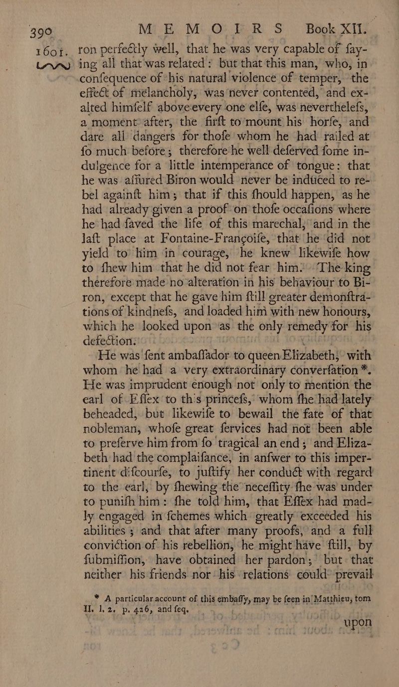 16oï. MEMOÏIR S BokXi. ron perfectly well, that he was very capable of fay- confequence of ‘his natural violence of temper, the effect of melancholy, was never contented, and ex2 alted himfelf aboveevery one elfe, was neverthelefs, a moment after, the firft to mount his horfe, and dare ali dangers for thofe whom he had railed at fo much before: ; therefore he well deférved fome in- dulgence for a little intemperance of tongue: that he was afiured Biron would never be indüced to re- bel againft him; that if this fhould happen, as he had already given a proof on thofe occafions where he had faved the life of this marechal, and in the laft place at Fontaine-Françoife, that he ‘did not yield to him in courage, he knew likewife how to fhew him that he did not fear him. ‘The king therefore made no alteration in his behaviour to Bi- ron, except that he gave him ftill oreater demontftra- tions of kindnefs, and loaded him Sail new honours, which he looked upon ‘as the gee pita: #4 for his defection. ‘He was fent ambaffador to queen Elizabeth; with whom he had a very extraordinary converfation *. F He was imprudent énough not only to mention the earl of Effex to this princefs,’ whom fhe had lately beheaded, but likewife to bewail the fate of that nobleman, whofe great fervices had not been able to preferve him from fo tragical an end ; and Eliza- tinent difcourfe, to juftify her conduét with regard to the earl, by fhewing the neceflity the was under to punifh him: fhe told him, that Efféx had mad- ly engaged in fchemes which greatly exceeded his abilitizes ; and that after many proofs,’ and a full conviction of his rebellion, he might have ftill, by fubmifMon, have obtained her pardon ; but: that neither his friends nor: his ‘relations could prevail * A particular account of this ante may be feen in ‘Matthieu, tom H, 1,2. p. oo, and feq. | “upon