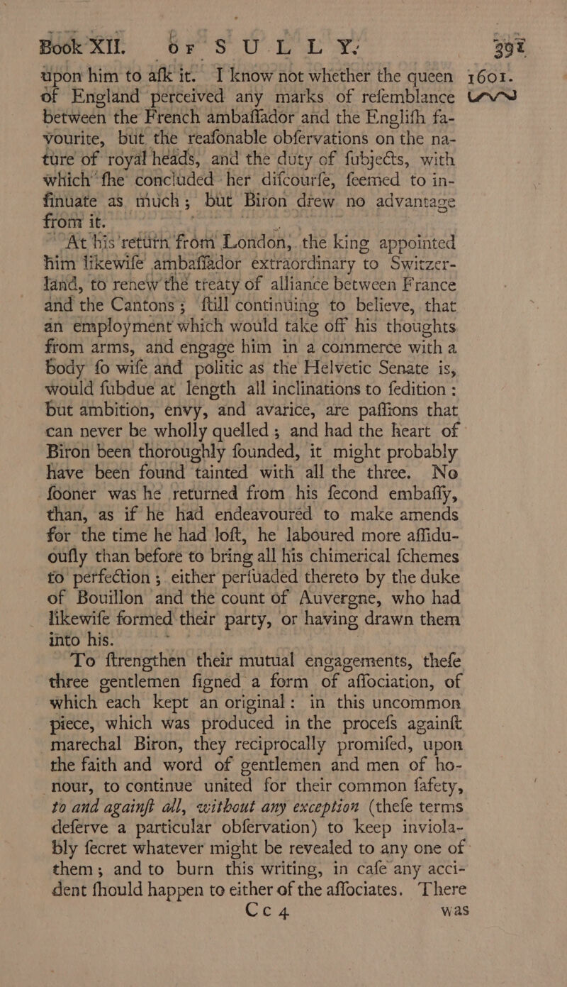 BRR br S Ù LL Y- between the French ambaflador and the Englifh fa- Vourite, but the reafonable obfervations on the na- ture of royal heads, and the duty of fubjects, with which’ fhe concluded her difcourfe, feemed to in- finuate as much ; but Biron drew no advantage from it. At his retüth from London, the king appointed him likewife ambaffador extraordinary t to Switzer- land, to renew the treaty of alliance between France and the Cantons; füll continuing to believe, that an employment which would take off his thoughts from arms, and engage him in a commerce with a body fo wife and politic as the Helvetic Senate is, would fubdue at length all inclinations to fedition : but ambition, envy, and avarice, are paffions that can never be wholly quelled; and had the heart of Biron been thoroughly founded, it might probably have been found tainted with all the three. No fooner was he returned from his fecond embañÿ, than, as if he had endeavoured to make amends for the time he had loft, he laboured more affidu- oufly than before to bring all his chimerical fchemes to perfection ; either perfuaded thereto by the duke of Bouillon and the count of Auvergne, who had likewife formed their party, or having drawn them into his. | To firengthen their mutual engagements, thefe three gentlemen figned a form of affociation, of which “each kept an original: in this uncommon piece, which was produced in the procefs againft -marechal Biron, they reciprocally promifed, upon the faith and word of gentlemen and men of ho- nour, to continue united for their common fafety, to and againft all, without any exception (thefe terms deferve a particular obfervation) to keep inviola- them; and to burn this writing, in cafe any acci- dent fhould happen to either of the affociates. There Che was