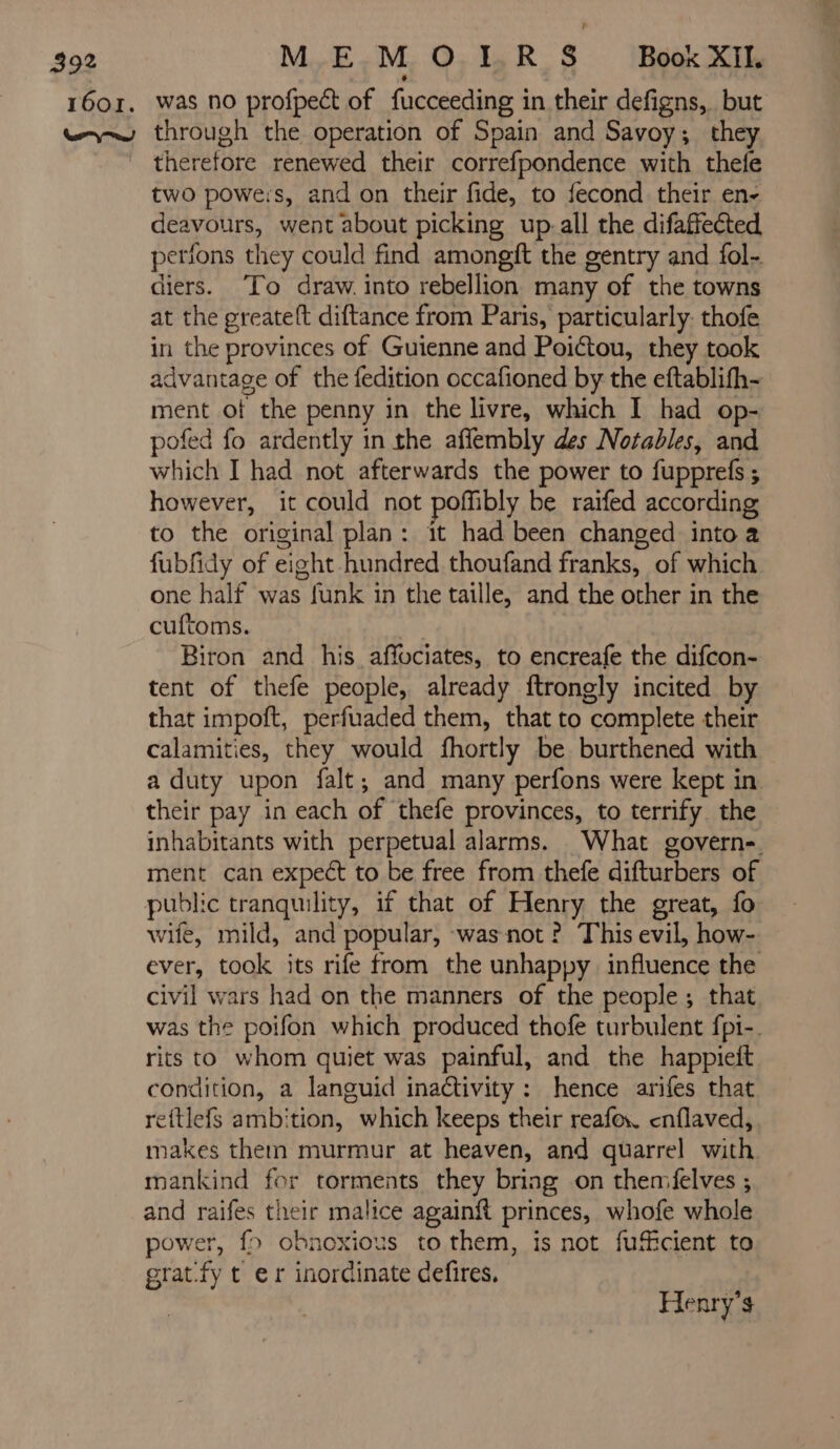 1601. MEM O IR 8 Book XIl. was no profpect of fucceeding in their defigns, but therefore renewed their correfpondence with thefe two powers, and on their fide, to fecond their en- deavours, went about picking up.all the difaffected perfons they could find amongft the gentry and fol- diers. ‘To draw. into rebellion many of the towns at the greateft diftance from Paris, particularly. thofe in the provinces of Guienne and Poictou, they took advantage of the fedition occafioned by the eftablifh- ment ot the penny in the livre, which I had op- pofed fo ardently in the affembly des Notables, and which I had not afterwards the power to fupprefs ; however, it could not poffibly be raifed according to the original plan: it had been changed into a fubfidy of eight hundred thoufand franks, of which one half was funk in the taille, and the other in the cuftoms. Biron and his affociates, to encreafe the difcon- tent of thefe people, already ftrongly incited by that impoft, perfuaded them, that to complete their calamities, they would fhortly be burthened with a duty upon falt; and many perfons were kept in their pay in each of thefe provinces, to terrify the inhabitants with perpetual alarms. What govern- ment can expect to be free from thefe difturbers of public tranquility, if that of Henry the great, fo wife, mild, and popular, was not ? This evil, how- ever, took its rife from the unhappy influence the civil wars had on the manners of the people ; that was the poifon which produced thofe turbulent fpi-. rits to whom quiet was painful, and the happieit condition, a languid inaétivity : hence arifes that reftlefs ambition, which keeps their reafex. enflaved, makes them murmur at heaven, and quarrel with mankind for torments they bring on themfelves ; and ar their malice againft princes, whofe whole power, fo obnoxious to them, is not fuficient to grat. fy t er inordinate defires, | Herrÿ’s