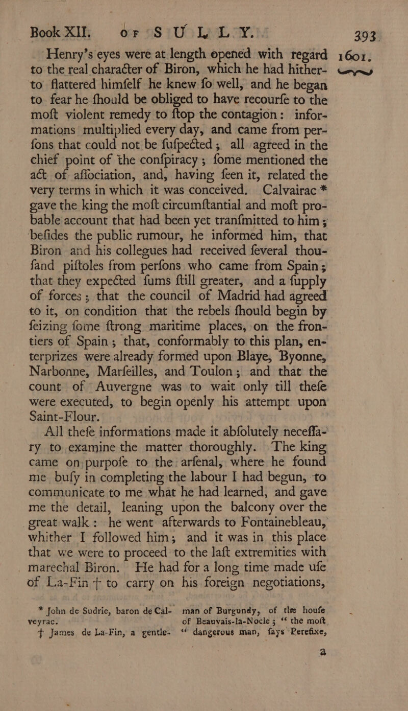 Book XI. or SUL L Y. to flattered himfelf he knew fo well, and he began to. fear he fhould be obliged to have recourfe to the moft violent remedy to ftop the contagion: infor- mations multiplied every day, and came from per- {ons that could not be fufpeéted ; all agreed in the chief point of the confpiracy ; fome mentioned the act of aflociation, and, having feen it, related the very terms in which it was conceived. Calvairac * gave the king the moft circumftantial and moft pro- bable account that had been yet tranfmitted to him ; befides the public rumour, he informed him, that fand piftoles from perfons who came from Spain ; that they expected fums ftill greater, and a fupply of forces; that the council of Madrid had agreed to it, on condition that the rebels fhould begin by feizing fome ftrong maritime places, on the fron- tiers of Spain; that, conformably to this plan, en- terprizes were already formed upon Blaye, Byonne, Narbonne, Marfeilles, and Toulon; and that the count of Auvergne was to wait only till thefe were executed, to begin openly his attempt upon Saint-Flour. All thefe informations made it abfolutely neceffa- ry to examine the matter thoroughly. The king came on purpofe to the arfenal, where he found me bufy in completing the labour I had begun, to me the detail, leaning upon the balcony over the whither I followed him; and it was in this place that we were to proceed to the laft extremities with _marechal Biron. He had for a long time made ufe of La-Fin + to carry on his foreign negotiations, * John de Sudrie, baron deCal- man of Burgundy, of the houfe veyrac. of Beauvais-la-Nocle ; “ the moft t¢ James de La-Fin, a gentle- ‘ dangerous man, fays Rerefixe, a