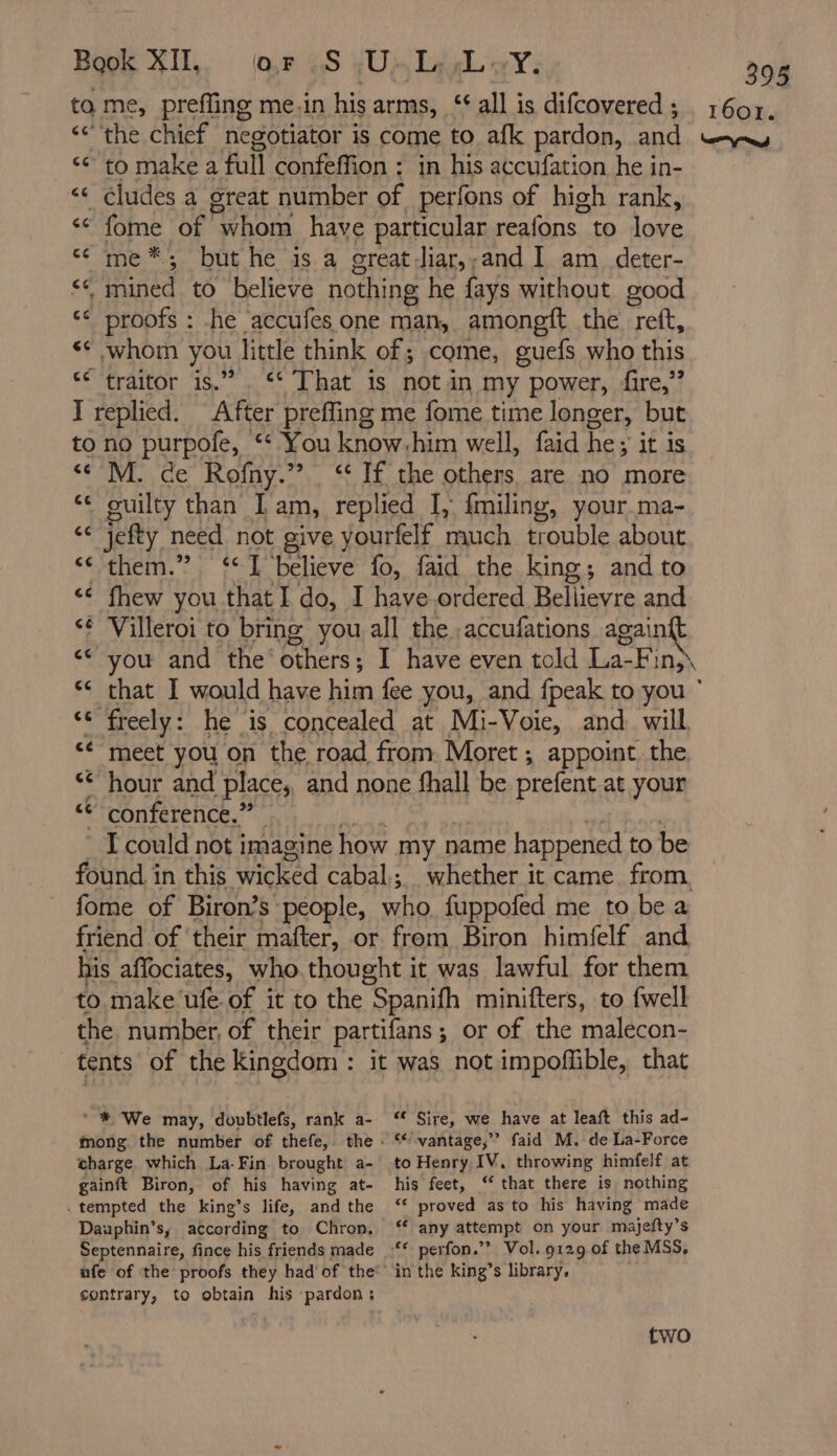 to me, preffing me.in his arms, ‘all is difcovered ; 1607. ‘ the chief negotiator is come to afk pardon, and LD D. ‘to make a full confeffion : in his accufation hein- _¢ludes a great number of perfons of high rank, € fome of whom have particular reafons to love me*; but he is a great-liar,,and I am deter- << mined to believe nothing he fays without good “ proofs : he accufes one man, amongft the reit, whom you, little think of; come, guefs who this traitor is.” . That is not in my power, fire,” I replied. After preffing me fome time longer, but to no purpofe, ‘ You know. him well, faid he; it is <¢'M. de Rofny.”., ‘ If the others are no more guilty than I am, replied I, fmiling, your ma- jefty need not give yourfelf much trouble about them.” “I believe fo, faid the king; and to fhew you that I do, I have ordered Bellievre and Villeroi to bring you all the :accufations again you and the: others ; I have even told La-F: INs\ that I would have him fee you, and fpeak to you freely: he is concealed at Mi-Voie, and will meet you on the road from Moret ; appoint the hour and place; and none fhall be prefent at your conference.” I could not imagine how myn name happened to be found in this wicked cabal; whether it came from fome of Biron’s people, who fuppofed me to bea friend of their mafter, or from Biron himfelf and his aflociates, who thought it was lawful for them to make’ufe of it to the Spanifh minifters, to fwell the number, of their partifans ; or of the malecon- tents of the Kingdom : it was not impoffible, that ce cc cc cc « * # We may, doubtlefs, rank a- mong the number of thefe, charge which La-Fin brought a- gainft Biron, of his having at- . tempted the king’s life, and the Dauphin’s, according to Chron, Septennaire, fince his friends made contrary, to obtain his pardon: € Sire, we have at leaft this ad- ‘vantage,’ faid M. de La-Force to Henry IV, throwing himfelf at his feet, ‘that there is nothing ‘“ proved as to his having made ‘any attempt on your majefty’s ‘ perfon.”? Vol. 9129 of the MSS, in the king’s library. two