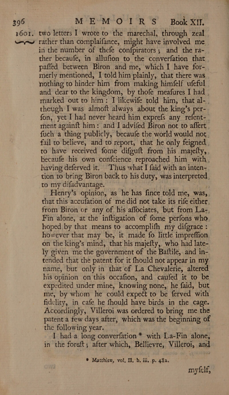 in the number of thefe confpirators; and the ra- ther becaufe, in allufion to the converfation that paffed between Biron and me, which I have for- merly mentioned, I told him plainly, that there was nothiag to hinder him from making himfelf ufeful and dear to the kingdom, by thofe meafures I had marked out to him: J likewife told him, that al-, theugh I was almoft always about the king’s per- fon, yet I had never heard him exprefs any refent- ment againft him: and I advifed Biron not to affert. fuch a thing publicly, becaufe the world would not. fail to believe, and to report, that he only feigned to have received fome difeuft from his majefty,, becaufe his own confcience reproached him with, having deferved it. Thus what I faid with an inten- tion to bring Biron back to his duty, was interpreted. to my difadvantage. | Henry’s opinion, as he has fince told me, was, that this accufation of me did not take its rife either, from Biron or any of his affociates, but from La: Fin alone, at the inftigation of fome perfons who hoped by that means to accomplifh my difgrace : however that may be, it made fo little impreffion on the king’s mind, that his majefty, who had late- ly given me the government of the Baftile, and in- tended that the patent for it fhould not appear in my name, but only in that of La Chevalerie, altered his opinion on this occafion, and caufed it to be expedited under mine, knowing none, he faid, but me, by whom he could expeét to be ferved with fidelity, in cafe he fhould have birds in the cage. Accordingly, Villeroi was ordered to bring me the patent a few days after, which was the beginning of the following year. 1 had a long converfation * with La-Fin alone, in the foreft; after which, Bellievre, Villeroi, and * Matthieu, vol, IT, b, iii, p. 492. myfelf,
