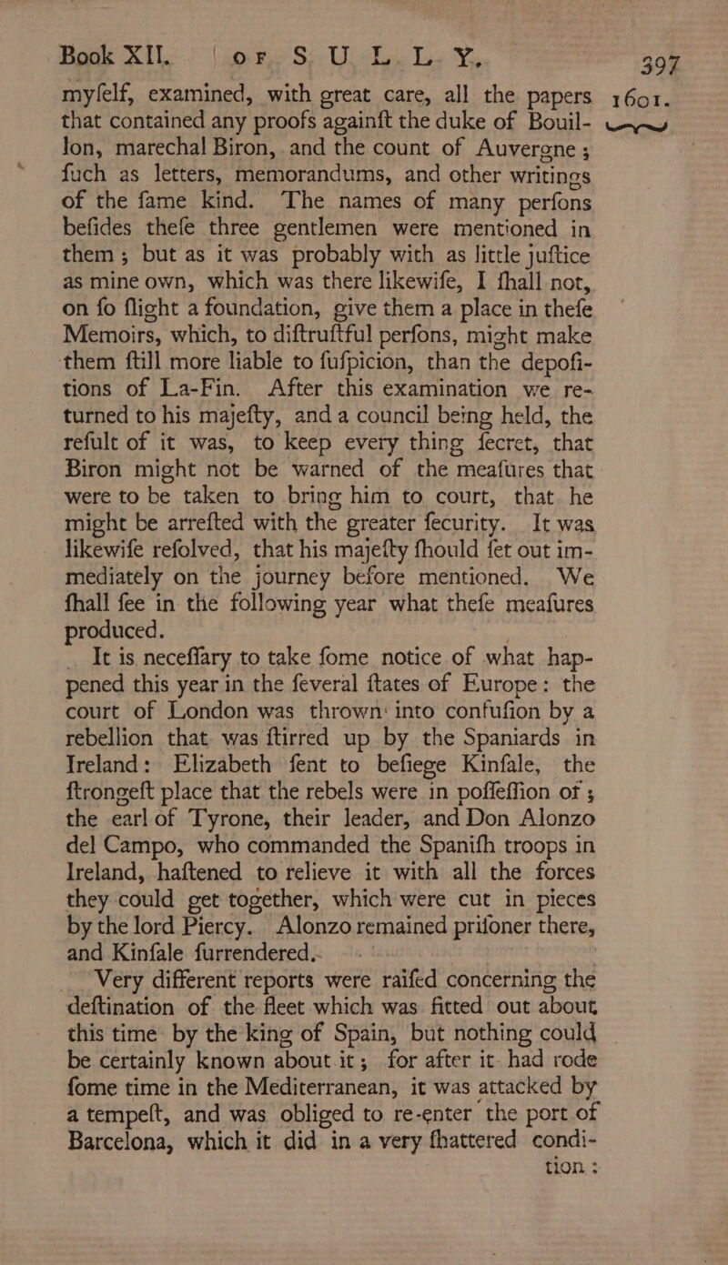Book XI. (or. S: U Li Le ¥, Jon, marechal Biron, and the count of Auvergne; fuch as letters, memorandums, and other writings of the fame kind. The names of many perfons befides thefe three gentlemen were mentioned in them ; but as it was probably with as little juftice as mine own, which was there likewife, I fhall not, on fo flight a foundation, give them a place in thefe Memoirs, which, to diftruftful perfons, might make them ftill more liable to fufpicion, than the depofi- tions of La-Fin. After this examination we re- turned to his majefty, and a council being held, the refult of it was, to keep every thing fecret, that Biron might not be warned of the meafüres that were to be taken to bring him to court, that he might be arrefted with the greater fecurity. It was likewife refolved, that his majefty fhould fet out im- mediately on the journey before mentioned. We fhall fee in the following year what thefe meafures produced. | … It is neceflary to take fome notice of what hap- pened this year in the feveral ftates of Europe: the court of London was thrown: into confufion by a rebellion that was ftirred up by the Spaniards in Ireland: Elizabeth fent to befiege Kinfale, the ftrongeft place that the rebels were in poffeffion of ; the earl of Tyrone, their leader, and Don Alonzo del Campo, who commanded the Spanifh troops in Ireland, haftened to relieve it with all the forces they could get together, which were cut in pieces by the lord Piercy. Alonzo remained prifoner there, and Kinfale furrendered.. _ Very different reports were raifed concerning the deftination of the fleet which was fitted out about be certainly known aboutit; for after it had rode fome time in the Mediterranean, it was attacked by a tempelt, and was obliged to re-enter the port of Barcelona, which it did in a very fhattered condi- tion. :