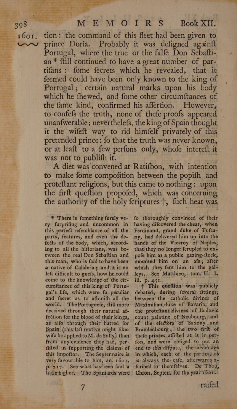 Re Ps + Ho el | ci TT, NES ONE OR TOR S Book XII. tion: the command of this fleet had been given to Probably it was defigned againft Portugal, where the true or the falfe Don Sebafti- an * {till continued to have a great number of par- tifans : fome fecrets which he revealed, that it feemed could have been only known to the king of Portugal; certain natural marks upon his body which he fhewed, and fome other circumftances of the fame kind, confirmed his affertion. However, to confefs the ‘truth, none of thefe proofs appeared unanfwerable; neverthelefs, the king of Spain thought it the wifeft way to rid himfelf privately of this pretended prince: fo that the truth was never known, or at leaft to a few perfons only, whofe intereft it was not to publifh it. A diet was ‘convened at Ratifbon, with intention to make fome compofition between the popifh and proteftant religions, but this came to nothing : upon the firft queftion propofed, which was concerning the authority of the holy fcriptures+, fuch heat was * There is fomething furely ve- ry furprifing and uncommon in this perfect refemblance of all. the parts, features, and even the de- fe&amp;s of the body, which, accord- ing to all the hiftorians, was be- tween the real Don Sebaftian and this man, who is faid to have'been a native of Calabria; and it is no lefs difficult to guefs, how he could come to the knowledge of the cir- cumftances of this king of: Portu- gal’s life, which were. fo peculiar and fecret as to aftonifh all the world. The Portuguefe, ftill more deceived through their natural af- feG&amp;ion for the blood of their kings, as alfo through their hatred for Spain (this laft motivé might like- from any evidence they had, per- fitted in fupporting the claims: of this impoftor. The Septennaire is very favourable to him, an. 1607, p: 217. See what has-been faid a littlehigher, The Spaniards’ were 7 fo thoroughly convinced of their having difcovered the cheat, when Ferdinand, grand duke of Tufca- ny, had delivered him up into the hands of the Viceroy of Naples, that they no longer fcrupled to ex- pofe him,as a public gazing-ftock, mounted’ him on an afs; after which they ferit him to the gal- leys., See Marina: tom. II. I. iii, pe 451. + This queftion was: publicly debated, during fevera] fittings; Between’ the catholic divines of Maximilian.duke of Bavaria, and the proteftant divines of Ludovic count. palatine of Neubourg, and of the: electors: of “Saxony . and Brañdenbourg ; : the two firft of thefe princes, affifted at it in per- fon, and were obliged to put an end to this difpute, the advantage in which, each: of the parties;).a$ fcribed to themfelves. De Thou, Chron, Septen, for the year 1601. raifed