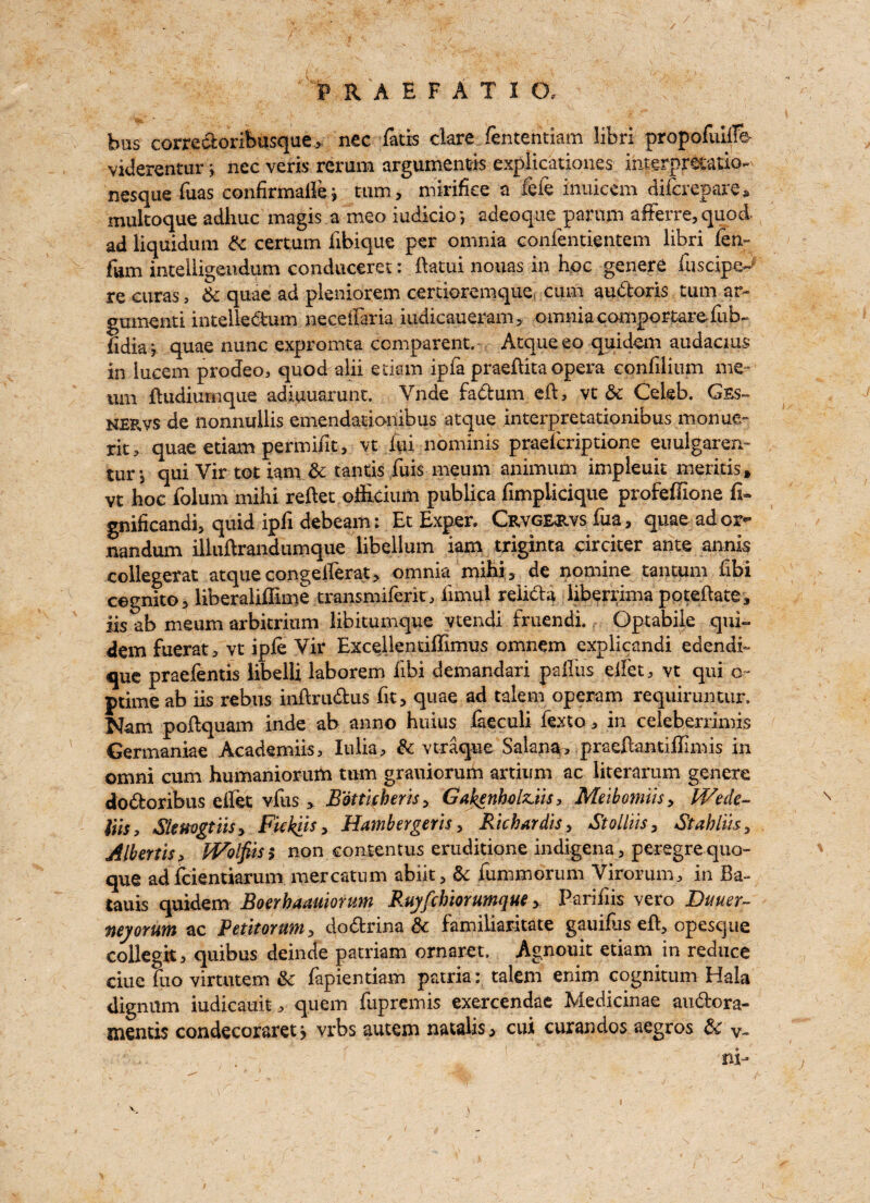 bus corredoribusque> nec Tatis dare fententiam libri propofuilf© viderentur j nec veris rerum argumentls expiicationes interpretation nesque Tuas confirmalfej turn, mirifke a TeTe inuiccm difcrepare, multoque adliuc magis a meo iudicio’, adeoque parnnt afferre, quod ad liquidum 3c certum Tibique per omnia confentientem libri fen- Turn intelligeudum conduceret: ftatui nouas in hoc genere fuscipe^ re curas, & quae ad pleniorem certioremque cum audoris turn ar- gumenti intelledum neceffaria iudicaueram, omnia comportareTub- fidia> quae nunc expromta comparent. Atqueeo quidem audacius in lucem procfeo, quod alii etiam ipfa praeflita opera confilium me- um ftudiurnque adiuuarunt. Vnde fadum eft, vt & Celeb. Gss~ nervs de nonnullis emendationibus atque interpretationibus .monue- rit? quae etiam permifit, vt iui nominis praefcriptione euulgaren- tur*, qui Vir tot iam 3c tantis Tuis meum animum impleuit mentis, vt hoc folum mihi reftet oflicium publica fimplicique profeffione fi~ gniiicandi, quid ipfi debeam: Et Exper. Crvg^rvs fua, quae ador- nandum illuilrandumque libellum iam triginta circiter ante annis collegerat atque cangefferat, omnia mihi, de nomine tantum Tibi cegnito, liberaliffime transmiferit, iimul relida liberrima poteftate, iis ab meum arbitrium libitumque vtendi fruendi. Optabile qui- dem fuerat, vt ipfe Vir Exeellentiflimus omnem explicandi edendi- que praefentis libelli laborem Tibi demandari palliis eifet, vt qui o- ptime ab iis rebus inftrudus Tit, quae ad talem operam requiruntur. Nam pollquam inde ab anno huius faeculi fexto, in celeberrimis Germaniae Academiis, Iulia, & vtraque Salary, p radian tiilim is in omni cum humaniorum turn grauiorum artium ac iiterarum genere d o dor ih us diet vfus , Eatticheris, Gakenbvlziis, Meibomiis, Wede~ Vns, Skmgtns, Fickiis, Hambergeris, Richardis, Stollils, Stahlus, Albertis, Wolfits > non contentus eruditione indigena , peregrequo- que ad fcientiarum mercatum abiit, 3c fummorum Virorum, in Ba- tauis quidem Boerhaauiorum Ruyfcbiorumque, Pariliis vero Buuer- neyorum ac Petitoruwi, dodrina 3c familiaritate gauiflis efl, opesque collegia quibus deinde patriam ornaret, Agnouit etiam in reduce due fuo virtutem 3c fapientiam patria: talem enim cognitum Hala dignum iudicauit ^ quern fupremis exercendae Medicinae audora- snentis condecoraret > vrbs autem natalis, cui curandos aegros 3c v-