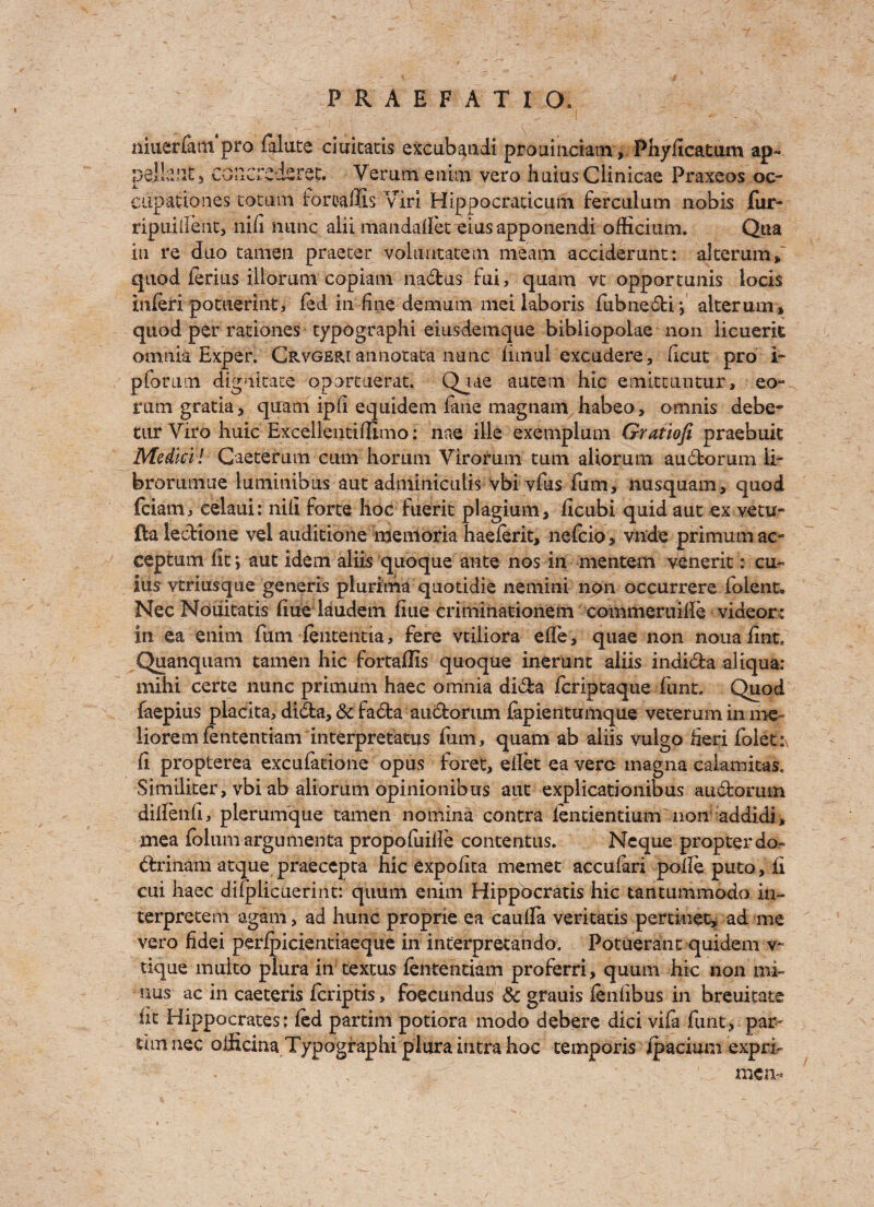 i - . \ niuerlatn pro falute ciuitatis excubaudi prouinciam, Phyhcatum ap- peilaiit5 CGlllTcrferet. Verutn enim vero huiusClinicae Praxeos oc- JL- cupationes totum irortaffis Viri Hippocraticum ferculum nobis fur- ripuiilent, nih nunc alii mandaffet eiusapponendi ofHcitim. Qua in re duo tamen praeter volimtatem meam acciderunt: alterum, quod ferius iliorum copiani na&us fui, quam vt opportunis locis infer! potuerint, fed in fine demum mei laboris fubnedi*, alterum, quod per rationes typographi eiusdemque bibliopolae non iicuerk omnia Exper. Crvgeri annotata nunc hmul excudere, heat pro i- pforimi dignitace oportuerat. Qjae autem hie einittuiitur, eo- rum gratia, quam iph equidem fane magnam habeo, omnis debe- tur Viro huic Excellentiflimo: nae ille exempium Gratiofi praebuit Medici! Gaeterum cum horum Virorum turn aliorum audorum li- brorumue luminibus aut adminiculis vbi vfus fum, nusquam, quod feiatn, celaui: nifi forte hoc fuerit plagium, flcubi quid aut ex vetu- fta ledione vel auditiohe memoria haeferit, nefcio , vnde primumac- ceptumfit; aut idem aliis quoque ante nos in mentem venerit: cu¬ ius vtriusque generis plurima quotidie nemini non occurrere foient, Nec Nouitatis hue laudem hue criminationem coinmeruiile videor: in ea enim fum fententia, fere vtiliora efle, quae non noua fine* Quanquam tamen hie fortaflis quoque inerunt aiiis indida aliqua: mihi certe nunc primum haec omnia dida feriptaque hint. Quod faepius placita, dida, <5t fada audorum fepientumque veterum in me- liorem fententiam interpretatus him, quam ab aiiis vulgo fieri foletix h propterea excufatione opus foret, ellet ea verc magna caiamitas. Similiter, vbi ab aliorum opinionibus aut explicationibus audorutn diffenh, plerunique tamen nomina contra fentientium non addidi, mea folum argumenta propofiiiile contentus. Ncque propter do- drinam atque praeccpta hie expohta memet accuferi polle puto, h cui haec difplicuerint: quum enim Hippocratis hie tantummodo in- terpretem again , ad hunc proprie ea caufla veritatis pertioet, ad me vero fidei peripicientiaeque in interpretan do. Potuerant quidem v~ tique muito plura in textus fententiam proferri, quum hie non mi¬ nus ac in caeteris feriptis, foecundus & grauis fenfibus in breuitate fit Hippocrates: fed partim potiora modo debere dici vihrhint, par- urn nec officina Typographi plura intra hoc temporis ipacium expri- . M men-