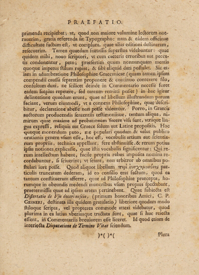 . \ grimenda recipiebat *, vt, quod non maiore volumine ledorem one- rauerim, gratia referenda lit T^pographo: nam & eadem officinae difftcultate fadum eft, vt complura, quaeralias editioni deftinaram, rdecuerim. Tamen quaedam fortaffis fuperflua videbuntum quae quidem mihi, nouo fcriptori, vt cum caeteris erroribus aut pecca- tis condonentur, peto; praefertim qunm nonnunquam mentis quoque impetus ftilum rapiat, & ftbi aliquid dari poftulet. Sic e.t- iam in adumbratione Phiiofopiiiae Graecanicae (quam tamen ipfam compendii cauila feparatim proponere tk continue contexere file, confuitum duxi, ne fcilicet deinde in Commentario needle forec eadem faepius repetere, fed tanturn remitti poifet ] in hac igitur delineatione quaedam erunt, quae ad iibelium iliuftrandum parum faciant, verum eiusmodi, vt a connexa Philofophiae, quae deferb bkur, declaratione abefte non poile videantur. Porro, in Graecis audorum prodticendis fententiis teftimoniisue, tanturn aliqua, ni- mirum quae maxime ad probationer!! facere vifa funt, vtraque lin¬ gua exprefli, reliquis aut Graece folum aut Latine propofttis. Hoc quoque monendum puto, me populari quodam & velut publico orationis genere vfum eile, hoc eft, vocabulis artium aut feientia- rum propriis, technica appellant, fere abftinuifte, rerum potius ip fas notiones explicafle, quae iftis vocabulis fignificentur: Quire- rum intelledum habent, facile propria rebus impofita iiominare-, cordabuntur, ft feiuerint*, vt feiant, non arbkror ab omnibus po~ jftulari lure pofte. Quod aliquot Iibelium par- ticulis truncatum dederam, id eo conlilio erat fadum, quod ea tanturn conftitueram afferre, quae ad Phiiofopiiiae praecepta, ho< rumque in obeundis medendi mimeribus vfiim propius fpedabaiic > praetermiflis quae ad ipfam artem pertinebant Quae fubieda eft Difertatlode Vfu docerinefcw, (primum honoribus Amici, C. P* Gesneri , deftinata ilia quidem gratulatio ) liberiore quodam modo Ililoque feripta, vel propterea commode attexi videbatur* quod plurima in ea latius vberiusque tradata hunt, quae ft hue reieda effent, in Commentariis breuiorem die liceret Id quod etiam de intetie&a Dispumwm de Tirmino Vitae feiendum* )*< )*( Pkixa