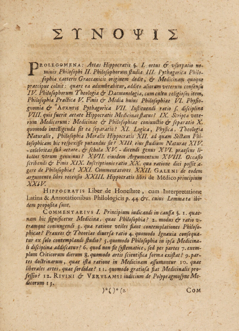 Prolegomena.' Act as Hippocratis §. L ortus $ v fur patio no- minis Pbilofophi If. Philofopborumftudia III Pythagorka Philo- fophia caeteris Graecankis originem dedity & Medidnam quoque praecipue coluit: quare ea adumbrabitur, addito aliorum veterum confenfu IV. Philofopborum ifheoiogia & Daemonologia, cumcultu religiofoitemy Philofophia Prattica V Finis & Media bums Philofopbiae VI. Phyfio- gnomia & ”A cnttjcriz Pythagorka VII. Inftituendi ratio f difciplina VIII. quis fuerit aetate Hippocratis Me dicinaeflatus? IX. Script a vete- rum Medicorum: Medicinae & Philofopbiae coniundsio & fcparatio X\ quomodo intdligenda fit ea feparatio ? XL Logic ay Pbyfica, Tfbeologia Mat ur alls, Philofophia Moralis Hippocratis XII. ad quam Seel am Phi¬ lo fophic am hie refpexiffe putandus fit ? XIII eius ftudium Naturae XIV. - celebritas fua aetate, & fcbola XV. - dicendi genus XVI. praefens li- Ulius vtrum genuinus? XVII. eiusdem Argumentum XV1IL Qccafio feribendi & Finis XIX. Inferiptionis ratio XX. qua ratione diet poffit a- gere de Philofophia? XXL Commentatores XXIL Galeni de eodem argumento libri recenfio XXLII. Hippocratis libri de Medicoprincipium XXIV Hippocratis Liber de Honeftate 3 cum Interpretatione Latina 8c Annotationibus Philologicisp. 44 &c. cuius Lemmata ibi¬ dem propofit a funt. Commentarivs I. Principium iudicandi in caufia §. 1. quae- nam hie fignificetur Medicinaquae Philofophia? z. modus & ratio v- tramque coniungendi 5. qua ratione vtiles pant contemplationes Philofo- phicae ? Praxeos & Theoriae diuerfa ratio 4. quomodo Ignauia confequa- tur ex fblo contemplandi ftudio? 5. quomodo Philofophia in ip fa Medicina- li difciplina addifeatur? 6. quod, non fit fyftematice y fed per partes y.exem- plum Criticorum dierum g. quomodo artis fdentifica forma exiftat? 9.par¬ tes doclrinarum y quae ifta ratione in Medidnam ajfumuntur 10. quae liber ales artes3 quae fordidae? 11. quomodo gratiofa fiat Medicinalis pro- fejfio? 12. Rivini & Veevlamii indicium de PolypragmofyneMe- dicorum 15. Com