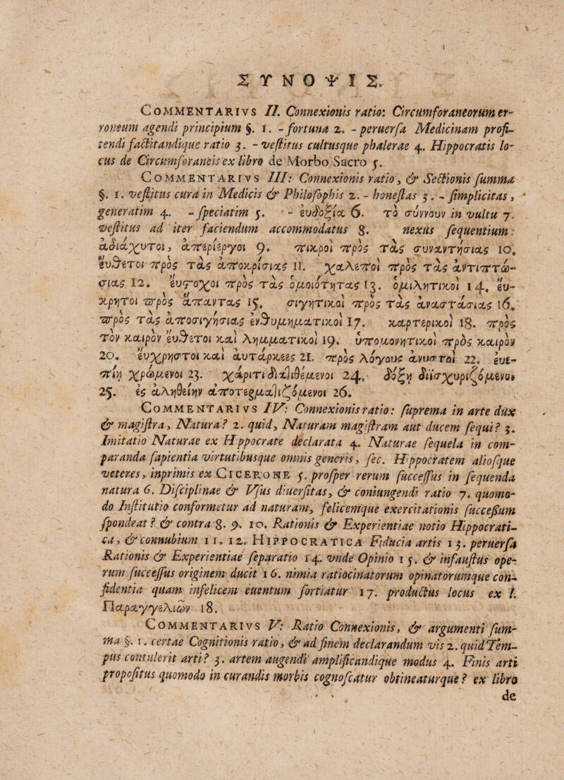 ITNOf 1 2>- C o m m E N T a 3r i v s II. Connexionis ratio: Clrcumforaneorum er~ roneum agenda prmcipmm §. r. - for tuna - per tier fa Medicmam profit tench faclitandique ratio 5. - veflit us culms que phalerae 4. Hippo cr at Is lo¬ cus de Circmnfiraneisex llbro de Morbo Sacro j. Commentart vs III: Connexionis ratio> d^ Se&ionis fumma §. 1 .-vefilms cura in Medicis & Philofophis 2, - h me ft as 5. , ftmpllcltas s generatlm 4. - fpeciatlm 5. - iuS'offtac 6. to <ruyyauv 7, weft it us ad iter faciendum accommodatus §. fequentium * CLd'ia^VTGl} CLT^ptipyOl 'TiTtpo] 7?p0£ ToU (TV)>CLVTYI<TIX$ IOe tvSftTQi 7Cpo$ TcL$ clt? ox, placet II, ^otAsTToi vrpos Tx$ <jL'fTl7tTCC’* <?W 12. wTo%o 1 7tph t!$ ofiQiQtyTctt t$. opuAyjr Dtol 14, gV XpqTQl 7tTpO'$ GCTtGLVTCCf 15, (jiyyTtKol TTpOS T(L$ CLVX(TToi<TlOL£ 16* ‘grpoz rx$ &7to(riyyi(n<tp eyS’u/tnjuoLTixol Ij. xcLpTtptxo} ig. Toy Ttcupoy evB'zroi tccu AyitipictTiXoi 19. V'TtouoyyjTDto} otpbo ucupoif 20* ev^py&TQi xcu ccvTctpiteez 21. Aoyouo iyu^ro] 22, gus- ^ XPa>lxmi’ 23* %<*/><Tnfixltdejuevot 24, Stisr^upi^of^im 25, €$ ctAyQeiqv oLTroreg/axli^ouevoi 26. Commentarivs //A* Connexionis ratio: fuprema in arte dux & magiftra, Natural 1. quid, Namram magiftram nut ducem fequi? 4. Imltatlo Naturae ex Hppocrate declarata 4, Naturae fequela in com- paranda fapientia vlrtunhusque omuls generis > fee. Hppocratem allofjue veteresinprimis ex C1 cerome 5. profper rerum fuccejfus in fequenda natura 6. Difciplinae & Vfus dluerfitas, dr conimgendi ratio 7. quomo- do Inftitutio conformetur ad namram5 feUcemque exercitatioms fucceftum fpondeat l & contra 8* jA 1 ^ Ratlonls & Expert entiae notio Hippocratic ea, &connubium 11. 12, Hippocratica pducia nrtis i$.peruerfa Ratlonls & Experientiae fepqratio 14. vnde Opinio 15. & infauftus ope- rum fuccejfus origmem due it 16. nlmia ratioclnatorum opmatorumque con¬ fidents quam infelmem euentum fortlatur 17. product us locus ex L flctpxyyiAiZy 18, Commentarivs 2C JCjT,/0 Connexionis, d^ argumenti fum~ ma §, i.certae Cognitionis ratio, & ad finem declarandum visz.quidTem- pus contulerit artl? 3. amplificandique modus 4. Pints arti propofitus qmmodo m curmdls mrVn cognofeatur obmeaturque? ex llbro ‘ ' de j