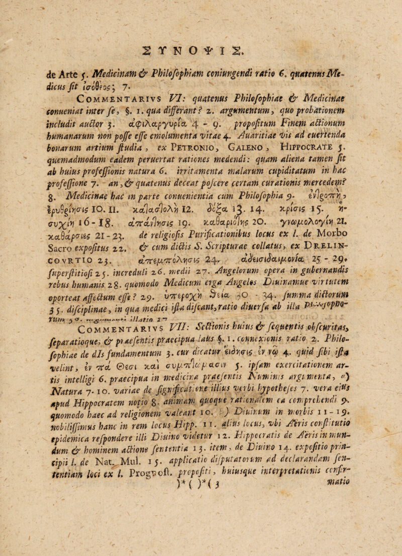 de Arte 5, Medicinam & Philofophi am ccniungendi ratio qmtennsMc- dicus fit <Vo8fos; 7' Commentarivs ^7.a quatenus Philofophiat & Medkinas conueniat inter fe, §. 1* qua differ ant ? 2. argumentum, quo prohationem includit aucior 5. dtythapyvficL 4 - 9. propofituni Finent ablionum hum an arum non poffe effe emolument a vitae 4. Auaritiae vis ad euertenda bonarum artium ftudia , ex Petronio* Galeno * Hippocrate 5, quemadmodum eadem peruertat rationes medendi: quam alkna tamen fit ab buius profejfionis natura 6* init amenta malarum cupiditatum in hac profe/fione 7. an >& quatenus deceat pojcere cerium curationis mercedemf 3, Medicinae hac mparte comeniehtia cum Philofophiat ivlgo^.y lpv9giwl$ IO. II. xolIclctIqA}) 12. 14. RpiW 15. 16- I§. 0L7tdiv%(Tig 19. xctAetpiolris 20. ywptoAoyiq 2h xaQdpcite 21 - 23. df religicfis Purificationibus locus ex /. Morbo Sacro expofitus zz, A. Scripturae collatus, e# Drelin- covrtio 25. gtTnpt'TtcAy](i^ 24. d^uaiScupcovict 25 - 29* fuperjiitiofi 25. triereduli z6. medii 27. Angelorum opera in gubertiandis rebus humanis zg. quomedo Modicum'erga Angelos Dwinawue virtutem vporteat affeUum effe ? 25?. v7ftfo%n fjiia, *0 - 34* fumtna ditloruwt 3 5. di&plinae, i» raed/ri ifia dijeant, ratio diner fa ab ilia P^JvVm~ rilllir ^ 2 Commentarivs F//: Seamus hums & feqtmtis obfettritas, feparatioque, & ptaefentispraecipua laus $. i .eonntxionu ratio 2. Philt- fephiae de d Is fundament urn 3. f«*- 4- <ptii ■velint, h KeL ©ear x.cu avpitldftuoiv 5. exercitationem ar- tis intelligi 6. praecipua in mtdicim praejentis Kumims argument a, «) Natura 7.10. variae de fignifeatiene hypothecs 7. w* eWs apud Hippocratem noth 8- anmam quoque raticnahm ea comprehendi 9. momodo hate ad religiontm valiant to. t) Diuimm in mortis 11-15. nvbilijjinius hanc in rem locus Hipp. 11. aims locus, vbi Aeris corfltutio tpidemica refpondere Hit Diuino vidftur 12. Mippocratis de Airis in mun- dutn & hominem action* fententia 1 3- item, de Diuino 14. expefitiopntt- eipiil.de Nat. Mul. 1 5. applicatie dtfputatotum ad declarandam fen- tentiam loci ex l. Progs oft. prepofiti, hniusqut intetpetatiems cenftr-
