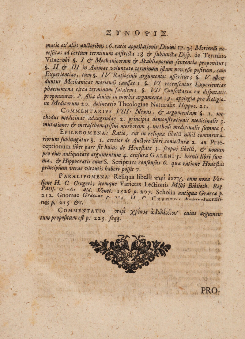 matio ex /this auctoribus 16. ratio appellations Diumi 17. y) Moriendi tie- eejjitas ad certutn terminum adftriffa 18 & fubiunlla Difp. de Termiiio Vitae: vbi §. / & Mechanicorum & Stablianorum fententia proponitur; §. II & III in Animae volant ate terminumifium non e/e poftturn, cum Experientiae, tum§. IV Ratiocinii arguments afferitur,• §. V often- duntur Mechanicae moriendi caujfae ; §. VI recenfentur Experientiae phaenomena circa terminum fatalem 5 §. VII Con/iltaria ex difputatis, proponuntur. I) Alia diumi in morbis argument a 19. apologia pro Relmo- ne Medicorum 20. ddincatio Theologiae Naturalis Hippoe. 21.* Commentarivs VIII: Nexus, & argumentum §. 1. me- thodus medicinae adaugendae z. principle demonftrationis medicinalis *. mutationes & metafcbematifmi morborum 4.methods medicinalis fumma ] Epilegomena : Ratio, cur in reliqua Belli nihil commenta- norum fubiungatur §. 1. certior de Auttore libri conieciura z. an Prae- ceptionum liber pars fit hums de Honeftate h fcopus libelli, & nourni pro eius antiquit ate argumentum 4. cenfura Gale Nr j. breuis libri fum- ma, & Hippocratis cum S. Scriptura confenfus 6. qua ratione Hone flat pnncipium verae virtutis haberi pojftt 7. Paralipomena: Reliqua libelli m'ipi cumnouaVer- ple;r C Cruzerii item1ue 'rarietas Le&ionis MSti Biblioth. Res 21a.’ Gnomae Grie^f/ a^7* Scholia anti1ua f J r 4 ■ *-* r A .-IM*rtUuWrJl0- tlQSp. 2,1 J &C. CoMMEMTATro mtifi ^cLxIoV cuius argumetr