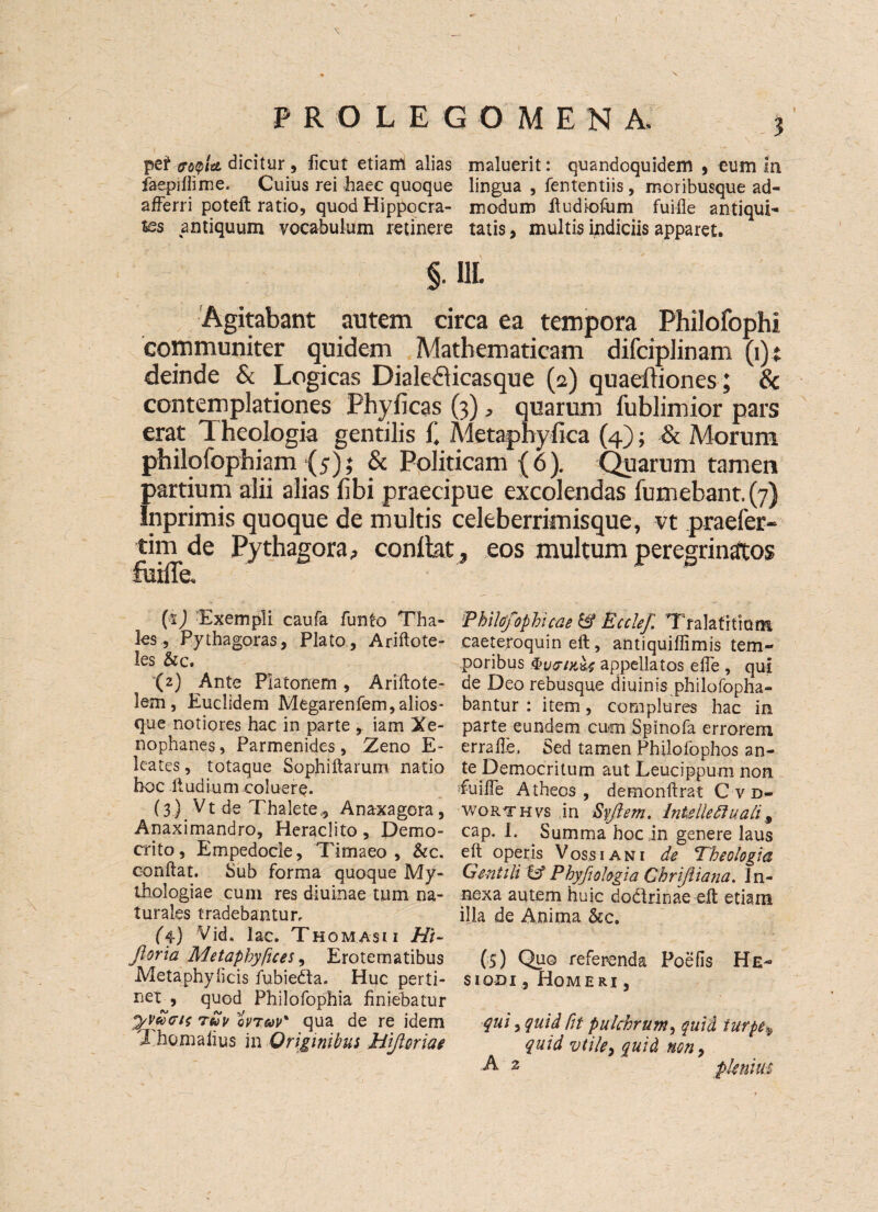 pet dicitur , ficut etiam alias maluerit: quandoquidem , cum in faepiftime. Cuius rei haec quoque lingua , fententiis , moribusque ad- afferri poteft ratio, quod Hippocra- modum ftudiofum fuifle antiqui- tes antiquum vocabulum retinere tatis, multis indiciis apparet. §. Ill Agitabant antem circa ea tempera Philofophi communiter quidem Mathematicam difeiplinam (i) t deinde & Logicas Dialefticasque (2) quaeftiones; & contemplationes Phyficas (3), qnarum fublimior pars erat Theologia gentilis i\ Metaphyfica (4); & Morum philofophiam {5); & Politicam (6). Quarum tamen partium alii alias fibi praecipue excolendas fumebant. (7) Inprimis quoque de multis celeberrirnisque, vt praefer- tim de Pythagora, conlkt* eos multum peregrinatos fttiiTe. W Exempli caufa fun to Tha- iPhilofophicae & Ecclef. Tralafrtlom les 5 Pythagoras 5 Plato , Ariftote- caeteroquin eft, antiquiflimis tern- les &c. poribus QvtTiK&t appellatos efte , qui (2) Ante Piatonem , Ariftote- de Deo rebusque diuinis philofopha- lem, Euclidem Megarenfem,alios- bantur : item, cornplures hac in que notiores hac in parte iam Xe- parte eundem cum Spinofa errorem nophanes, Parmenides , Zeno E- errafte, Sed tamen Philofophos an- leates, totaque Sophiftarum natio te Democritum aut Leucippum non hoc Itudium coluere. fuid'e Atheos , demonftrat C vd- (3.). Vt de Thalete,, Anaxagora, worthvs in Syflem. InUlleftuali# Anaximandro, Herachto , Demo- cap. I. Summa hoc in genere laus crito, Empedocle, Timaeo , &c. eft operis Voss i an i de Theologia conftat. Sub forma quoque My- Gentili & Phyfiologia Chriftiana. In- thologiae cum res diuinae turn na- nexa autem huic dodrinae eft etiam turaies tradebantur, ilia de Anima &c. (j.) Vid. lac. Thomasu Hi- florid Metapbyfices, Erotematibus (5) Quo referenda Poefis He- Metaphylicis fubiedta. Hue perti- siooi, Homeri , nex , quod Philofophia finiebatur tuv ovTtoP' qua de re idem qui, quid fit pukhrum, quid turpe^ I nomaiius in Grigimbus Hifloriae quid vtile> quid non, A 2 pleuiui