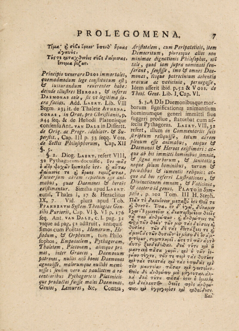 T/jUtt’ fflCttopKQP' l<25rs/<3-’ ypaste Jyctv&s > TvfTi WTetySwlvS ffiCi dcUU.QV(t<, hvOfJLA pfwV* Principle venerare Deos imm or tales, fuemadmodum lege conjhtuium eji\ & iusiurandum reuerenter babe: deinde illuftres Hero as , & inferos Daemon as cole , fic vt legitima Ja- era facias, Add. Laert. Lib. V HI Segm. 23; it. de Thalete Athena, coras , in Or at. pro Chri/lianis,p, 244 feq. & de Heiiodi Platonisque confenfu Ant* van Dale inDiHertt. de Orig. ac Progr. idoklatr. S3 Su- perfit., Cap. 1 i I p. 33 leqq. Voss. de Seflis Philofophonim, Cap* XII §• 5* § 2. Diog. Laert, refert VI1 ], 32 Pythagoram docuifle , cti <wet$ I e»p 4;VX&i' \p.*rXiQ$ *r/» $ etvTot/ tPeuuonc n £ tipatc v 6/21% or rets, Vniuerfum a'erem repletum ejje ani- mabus, quae Daemones & heroes exijhmentur. Similia spud Laert. eund* Thales I, zj & Heraclitus IX, 7. Vid. plura apud Tob. Pfannervm Syflem,Theologiae Gen- iilis Purioris. Cap. VI Vi p4 176 feq. Ant, van Dale, c. 1. pag. 32 vsque ad pag* 52 adltruit, antiquif fimos cum Poetas, Homer urn. He fsodum, Orpheum , turn Philo fophos s Empedociem , Pythagoramr Thaletem , Platonem , ahosqve pn mos, z/2/^r Graecos , Daemonum patronos ,■ nulios nifi bonos Daemonas agnouijfe, malorumque nulhbi memu nijje ; jenfim vero ac paullatim a re- centioribus Pythagoricis Platonicis- fue produfios fuifje malos Daemonas^ Genm% Lemures, &c* Contra > OMENA, 7, Arifotekm, rww Perlpaieticis, Hem Democritum, pluresque alios non minimae dignationis Philofophos, nil talc, quod iam Jupra nominati fen- ferant, fenfijje, />//<? Dae¬ monas , patrocimum debentia or acuta ac vaticinia, pernegajje, Idem afferit ibid. p»52 & Voss, de Tbcol. Gent. Lib. I. Cap. VI. §. 3*ADIsDaemonibusquemor- borum hgnificationes animantiuHi hominumque generi immitti flue fuggeri prodiue * ftatuebat cum af- leclis Pythagoras. Laert. Vlll, 32 rerert, ilium Commentariis fuis feriptum reliquijfe, plenum ejje animabus, eosque & Daemonas IA Heroas exifimari: at- que ab his immitti hotninibus Jomnia, & Mna morborum , & fa nit at is ; neque folum hominibus, verum 1$ pecudibus & iumentis reliquis: at- ^ referri Lvfirationes, & Diuinaticnem omnern , & Vaticinia & camera id genus. Plato in iW Mo, P- 'ioz Tom. Ill H.steph. to tPcuuoviov uernSM \$i ©gj ^ TVflt, Ml' cf1 s^<y? duVcfe(JJV syovi EpjAmivov ^ d/et^ropSpL ivov &eo7? dvSfaxMV , ^ ct i'&pcowotc Tci 8e£p* tcov Tat Strums £ £v<nao rfv M rdo VmTcl^ts rg ^ * f tuvSvfftuv' \v ficra H tvdf- <p«Tlfay o’vf/.vrhnpdi, d<ri fb ^vcIvto- dVTto %uvduK&ct-i. did TXT* tfi ,5 pwTtmvaree-jptSi, yfi T£v panaV riyyy, ray Tt irefi tdo dvriax tsAstccV yf tmf fiWT'&ctv ardacLv vfi yonTiiav^ ©scf dv&fwto fi fyivTethdh- K\ T*T* isrtv n ouihia. y&i diciKiKT^ Siotc arpbo ctuSp&- m$> eypyiyopart y&Siidvrr.