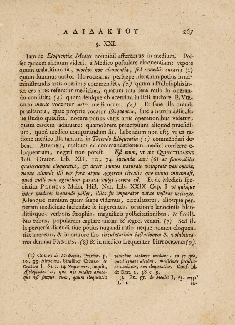 §. XXL lam de Eloquentia Medici nonnihil afferemus in medium, PoL fet quidem alienum videri, a Medico poftulare eloquentiam; vtpote quum cralatitium fit, morbos non eloquentia y fed remedils curarh (i) quum fumnius au&or Hippocrates perlaepe filentium potius iuad- miniftrandis artis operibus commendet *, (%) quum a Philofophis in¬ ter eas artes referatur medicina, quarum tota fere ratio in operan~ do coniiftit, ($) quum denique ab acerrimi iudicii audore P. Vir~ gilio mutae vocentur artes medicorum. (4.) Et fane ilia orandi praeftantia, quae proprie vocatur Eloquentia y fiue a natura ad/ic, fl¬ ue ftudjo quaefita, nocere potius veris artis operationibus videtur, quam easdem adiuuare: quamobrem praecipuum aliquod praefidb um, quod medico comparandum fit> habendum non eft; vt ea ra- tione medico ilia tantum in Tacendo Eloquentia (5) commendari de* beat.’ Attamen, multum ad commendationem medici conferre e- loquentiam, negari non poteft. Eft enimy vt ait Qvinctilianvs Inft. Orator. Lib. XII, 10, 74 iucunda auri (6) ac fauorabills qualiscunque eloquentia y & ducit animos naturali voluptate vox omnis\ neque aliunde illl per fora atque aggerem clrculi: quo minus mlrum efty quod nulll non agentium parata vulgi corona eft. Et de Medicis fpe-= ciatim Plinivs Maior Hift. Nat. Lib. XXIX Cap. I vt quisque inter medicos loquendo pollet, illico fit imperator vitae noftrae nerisque* Adeoque nimium quam iaepe videmus, circulatores, aiiosque per- peram medicinae faciendae ie ingerentes, orationis lenociniis blan- ditiisque, verbohs ftrophis , magnificis pollicitationibus, Sc fimili- bus rebus, popularem captare auram Sc aegros venari. (7) Sed il¬ ia peruerfa dicendi fiue potius nugandi ratio neque nomen eloquen- tiae meretur, Sc in oratore fuo circulator lain iaftationem Sc volubilita- tem damnat Fab ius, (8) Sc in medico frequenter Hippocrates (9)% (1) Celsvs de Medicina, Praefat p. io, 33 Almelou. Similiter Cicero de Oratore I, 62 c. 14 Neque vero, inquit, Afclepiades is, quo rtos medico amico- que %ft funiHs, tum, quum eloquentia •vincebat caeteros medicos , in eo ipfo9 quod ornate dicebat, medicinae facilita¬ te vtebatur, non eloquentiae, Conf. Id> de Orat. a, 38 c 9. (2) Ex. gr. de Medico I3 *3. m L 12 Zljn
