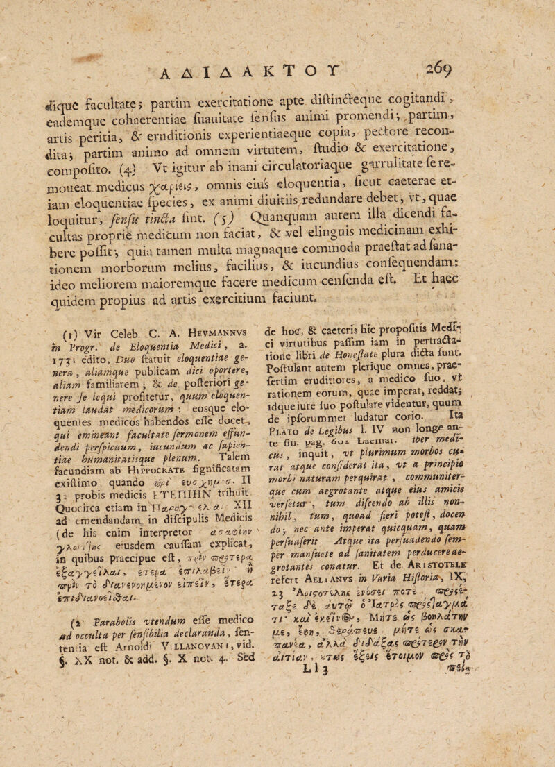 f[ique facilitate; partim exercitatione apte. diftin&eque cogkandi , eademque cohaerentiae fuauitate fen fits anirni promendi*,,partim3 artis peritia, & erudkionis experientiaeque copia, ge&bre recoil dita*, partim animo ad omnem virtutem, fUidio & exercitatione, eompolko. (4} Vt igitur ab inani circulatoriaqne garruiitate le re- moueat.medicus %-ctpieib 3 omnis eiu's eloquentia, ficut. caeterae et- iam eloquentiae fpecies, ex animi diuitiis redundare debet, vt, quae loquitur, fenfu t'mfta lint. ($) Quanqnam autem ilia cucendi.nl- cultas proprie medicum non faciat, &c vel elinguis medicinam ex ii“ here poilit •, quia tamen multa magnaqus commoda praeftat adiana- tionem morborum melius, facilius, & iacundius confequendam. ideo meliorem maioremque facere medicum cenfenda eft. Et haec quidem propius ad artis exerckium faciunt. de hoc, 8c cacteris hie propofitis Medi¬ ci virtutibus pafiim iam in pertra<fta- tione libri de Hoyieftate plura di6ta funt. Poftulant autem plerique omnes,prae» fertim eruditioies, a medico fuo, vt rationem eorum, quae imperat, reddatj ldqueiure (uo poftulare videntur, quum. de ipforummet ludatur corio. Ita Plato de Legibus 1. IV non long** an¬ te fin. pag. ^° - bacniur. iber Yfttdv* cm , inquit, vt piurimum morbos cu* rat atque conjiderat ita, vt a principle worbf naturam perquirat , communiter- que cum aegrotante atque eius amicis •verfetut ', turn difeendo ab illis non- nihil, tum, quoad fieri poteji, docen doy nec ante imperat quicquarn* quam perfuaferit Atque ita perfuadendo fem- per manfuete ad (anitatem perducereae- grotantes conatur. Et de Aristotelb refert Aelj anvs in Varia Hijloria> IX, 2J 3AulT07'iTTOTi Ttfjs d'e dvre# b’TeLTpaf <t$&/lctypct T/“ KOU •sKZlV®-') MtfTS fbov^ccmit , SipJ.wiVZ M (DiCtf Txavbct, Ct Gr&Te&VTnv dn\<LV , HTtOi iTQIlAOV h13 WZte (1) Vir Celeb. C. A. Hevmannvs tn Frogr. de Eloquentia Medici, a. 1731 edito, Duo ftatuit eloquentiae ge¬ nera , aliamque publicam did oportere, aliam familiarem j Sc de pofteriori ge~ nere je icqui proBtetur, quum eloquen- tiam laudat medicorum : eosque elo- quenres medicos habendos effe docet-, qui eminemt facultate fermonem ejfun- dendi perfpicaum, iucundum ac fapDn- tiae humanitatisque plenum. Talem facundiam ab Hippockate fignificatam exiftimo quando zvo 3 , probis medicis pTEniHN tribnit Quocirca etiam in J Tapery* ^ a ^9 ad emendandam in difcipulis Medicis (de his enim interpreter \ yhcn']n< e’usdem cauffam explicat, in quibus praecipue eft, irpty <®&rtp& z^ayyzlhoLt >. irz[ cl e,fjrtKa.$ih ‘ n s&ph TO S'ieLVZVoVfJ.'woV ii’TUi'i (1 Farabolis vtendum eiTe medico #d occulta per fenfibilia declaranda, fen- tentia eft Arnoldi' V> llanovan f, vid. €. ,\X not. Sc add. §. X not. 4. Sed