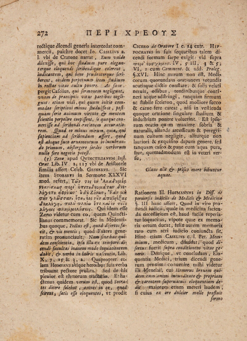 redHque dicencli generis intercedateom- xnercii, pulchre docet lo. Caselivs a. 1. vbi de Cratone narrat, Eum valde dilexijfe, qui hoc ftudium pure elegan- torque eloquendi fcribendique colerent , iudicantem, qui bene ptudenterque fcrl- berent, eosdem perpetuum item ftudium in reBae vitae cultu ponere. Ac fane , pergit Cafelius, qui fermonem negligunt, •vnam de praecipuis vitae paw bus negli- gunt: etiam vidi,quiquum initio com- modae fcriptioni minus ftud&ijfent, poft- quam [trio animum virtute & mentem fcientia perpolire coepijfent, fe quoque con* uertiffe ad fcribendi -mtlonem accuratio- rem. Quod, eo minus mirum, quia> qui fapientiam ad fcribendum affert, quod eft absque fuco ornamentum in lucubrun¬ do primum, abftergere fordes verborum nullo fere negotio poteft. (f) Zeno apud Qvinctilianvm Inft. Ora?. Lib. IV 2, 117 vbi de Ariftotele Jimilia affert Celeb. Gesnervs. Sic item Stobaevs in Sermone XXXVI med. refert, Tb>y ti$ sit 3 A VlCLvi<TK.GdV 'TTS^f k'TlTti'fziLUcLTCOV S'lZ hkyiTo £®fo'’Cov ‘ Zrivcov 3 *Eav fan rrnv yxw<r<ra.Vi s£h, s/? rSV cLTrofifi^cie J'tctxiyifi ’7TQKV <7XKl'lCd STS KfSU kv Tolt hoyotc vrXnfafJLixtxrzis* Qui idem effe Zeno videtur cum eo, quern Quinfti- lianus commemorat Sic in Medenti- fcus quoque, PeBus eft, quod difertos fa- eit, & vis mentis; quod Fabivs gene- jratim pronunciauit: Nam fines,bac qui¬ ds m confcientia, ip fa ilia.ex tempore di- cendi facultas inanem modo loquacitatem •dabit<&.verba in labris nafcentia, Lib. X, 7 , 1 5* 6c 7 , 2. Quapropter et¬ iam Homervs ahiqueheroibus fuis verba tribuunt peCtore prolata. Sed de his plenior eft rhetor urn tradlalio. Etha- £tenus quidem verum e(ly. quod Socra~\ tes dicere folebat , -omnes in eo s quod feirenti fatis ejfe eloquentes, vt prodit Cicero de Or at ore l c. 14. extr. Hip¬ pocrates in fuis fequacibus talem di- cendi formam faepe exigit; vid fupra as-cpd IV ,5-111, 3 & f; VI, 7 cum Comment. 6c add. Proleg. §.XVI. Hinc mirum non eft, Medi* corum. quorundam orationem rotundis acutisque didtis conftare, 6c fob’s veluti neruis, offibus , tendinibusque conti- neri afque adftringi, tanquam firmum ac ftabiie fceleton, quod molliore lucco 6c carne fere careat , nil! in veftienda quoque oratione fingulare ftudium 8c induftriam ponere voluerint. Eft ipfo- rum oratio qirtrn maxime fobria 8c naturalis, aliunde arcelfitum 6c peregri- num cultum negligit, aiiturque non lautiori 6c prquilito dapum genere, fed tanquam caleo 6c pane cum'aqua pura, hue, quemadmodum eft in veteri ver- fu, Gians a lit & prifeo more bibuntnt aquae. „ :/. ... ' . i?-, ,. Ratlonem Ill. Hofmannvs in Dig. de peruerfis iuMciis de Medicis & Medicina §. Ill hanc affert. Quod in viro pro¬ fundi iudicii , quale in medicina facien- da rieceilarium eft, haud facile reperia- tur loquacitas, vtpote quae ex memo^ ria ortum ducat, felix autem memoria raro cum acri iudicio coniundta fit, Hinc etiam Caselivs c. 1. Pet. 'Mem-, mium, medicum , dikiidat, quod di- fertus fuerit fupra conditionem vitae ge* neris Denique , vt concludam , Elo- quentia Medici, trium dicendi gene- rum proxime conuenire mihi videtur illi lyleneUP, cui Homerus breuem qui¬ dem cum itmmi iucunditate <fp propriam & carentem fuperuacuis eloquentiam de° ^/ r - maiprem etiam meteri laudem j fi cuius ex ore dulcior melle proftuit fermo