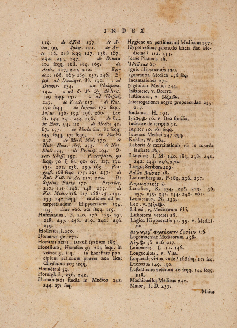 i?9- de de A~ Jim, 99, Aphor. i40. de Ar¬ te ji6« 118 feqq 127. 138. 167. 232* 24?. 237, Diaeta 102 feqq. 168. 189. 165. de Jr tic. 217, 220, 222. Epim dem. *68, 169- 189 237, 246. JS1- pift, ad Damaget. 88. 130® - Demoer• 234* ad Phiiopoem* 142. - 5* P* ^ Abderit, 129 feqq. 131. « W ‘fhej'al. 243. Frafi. 21 7. de Flint. 370 feqq Infomn, 172 feqq. 7«/i »r. 136* 159. 196. 260. JL<?.r 8l. 139. 231. 244 256. £ot. /» Horn. 94, 1 r2. de Medico 42. 87. 257. Morbo Sac, 82 feqq 145 feqq. 171 feqq. de Mar bis 237. de Morbo MuL 175. de Nat. Horn. 167. 233. ^ Nat. MuL 174. de Princip. 194. O- r«/» Thefj[. 195. Praeceptiov. 30 feqq. 70 fa 8r. 90. 95. 115. 132. 233. 202. 238, 239. 265. Pro* gw#, 168 feqq. 175. 191. 237. PtfA F7<#. 237. 220. D<? Septim. Partu 177. Prorrbet. 22C„ 2,2t- 246. 248 255. de Vet. Medic. 116. 117. 188. 233.234. 239. 242 feqq- cautiones ad in- Serpretandum Hippecratem 194. 195^ - alius 200® 201 feqq. 215. Hofmannus , F. 140. 176. 179. 19?. 228. 237. 238. 2390 242* 256. 239. Holierius ,1.270. Homerus 92. 272. Hominis aetas , faeeuli fpatium 183.' Honelium, Honeltas 39 203 feqq. in veftitu gq feq. in honeflate prin- cipium adlonum ponere non lices Chriftiano 203 feqq* Honnetete 39. Hornigk L. 236. 242, Humanitatis iludia in Medico 248. 244. 271 feq. Hygiene an pertmeatad Medicom 237. Hypothefibus qiwsnodo libera fiat Me- dicina ? 112. 233. Tdeae Platonis 16. 1 IP iso T&l 65. ignis Hippocrat’s no. ignorantia Medica 258 feq. Incantationes 271. Ingenium Medici 244. Jnlituere, v. Docere. Inftieutum, v. Noj&t©*. Interrogationes aegro proponeodae 23 5. . 2^7. k>rdanm, H. 192. 59. v. Deo fimilis, ludicarede feriptis 32. Itspiter 10. 16i feqq. luuenes Medici 247 feqq. Kahler, W. 264. Laboris & exercitationis vis in tuenda fanitate 189. Lancifius, I. M- 140. 183. 23B«. 241. 242. 244. 256,270 Largus Scribomsag. AsAd« $1 so or a$ 18. Laurembergius, P-iSg. 236. 237. Aiiy.pLATtx.oe 5. Lentiiius, R. 134. 228. 229. 36. 237° 239* 24,» 2^4* 246- 261* Leonicenus, N. 239. Lex, v, Noy&j. Libeii, v, Medicorum filii Lithotomi veteres 28, Logica Hippocratis 31. 35. v. Medici* ,na, AoyurpLtp <is$j(fv\x.ovti ^iirkziv n6* Logomachiae Medicorum 258. Aoy<& 56 2s6. 217. Lomeierus, I. 11. 146. Longaeuitas, v. Vita. Loquendi virtus,vnde ? 268feq. 271 feq. Luaetius 149. 150. Lufirationes veterum 10 feqq* 144 feqq^ 2l8e Machiauellus Medicus 242, Maior, I. D. 237. Mains 7 \