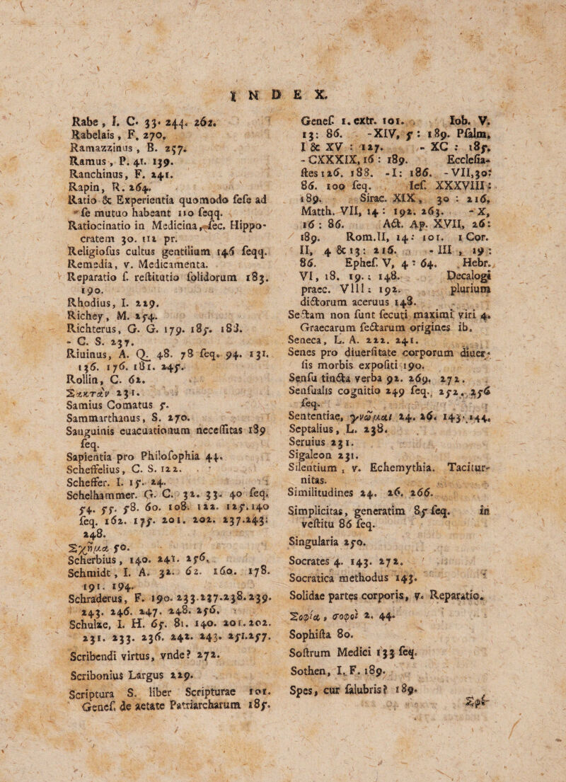 Rabe, J. C. 33* 244, 262. Rabelais, F. 270, Ramaz^inus , B. 257. Ramus , P.41, 139. Ranchinus, F. 141. Rapin, R. 264. Ratio 6c Experientia quomodo fefe ad vfe mutuo habeant no feqq. Ratiocinatio in Medicina^fec. Hippo- cratem 30. til pr. Religiofus cultus gentilium 146 feqq. Remedia, v. Medicamenta. Reparatio £ reftitutio folidomm 183. 190. Rhodius, I. 219. Richey, M. iy4« Richterus, G. G. 179. i8y. 18J. - C. S. 237. Riuinus, A. 48. 78 feq* 94. 131. 135. 1 76. 181. 247. Rollin, C. 62. %'tKTtLV 231. Samius Go mat us y. Sammarthanus, S. 270. Sanguinis euacuationum necefifitas 189 feq. Sapientia pro Philofophia 44. Scheffelius, C. S. 122. Scheffer. I. iy. 24. Schelhammer. O- C. 32, 33. 40 ieq. 5*4* ff‘ y8. 60. 1080 122. 1 ay, 140 feq. 162. i|j. 201. 202. 237.243; 248. Scherbius, 140. 24*!. iy6, Schmidt, I. A. 32. 62. &6o. 178. 191. 194. Schraderus, F. 19^ 233.137.238.239, 243, 246. 247. 248. 2f«S, Schulxe, X. H. 6y. 8u 140. 201.202. 231. 233. 236. *4*. *43' *P*f7- Scribendi virtus, vnde? 272. Scribonius Largus 229. Scriptura S. liber Scripturae ior. Genef de aetate Patdarcharam i8y. GeaeC i.extr. ioi. lob. V, 13; 8(5. -XIV, y: 189. Pfalm* I 6c XV : 127. - XC : 18jr* - CXXXIX, 16 : 189. Ecclefia- lies 126. 188. -X: 18 6. -VII,30; 85. 100 feq. Ief. XXXVIIX : 189. Sirac. XIX, 30 : 215, Matth. VII, 14 : 192. 263. - X, 16 : 85. A6k. Ap. XVII, 26: 189. Rom.II, 14: iot. 1 Cor. II, 4 6c 13 : 215. - III , 19 85. Ephef. V, 4 * 64. . Hebr. VI, 18. 19.4 148. Decalogt praec. Vllls 192. plurium di£torum aceruus 148. Seclam non funt fecuti maxlmi viri 4. Graecarum fedtarum origiacs ib. Seneca, L. A. 212. 241. Senes pro diuerfitate corporum diuer* its morbis expofiti 190. Senfu tindla verba 91. 259. 272. Senfualis cognitio 249 feq.. zfz, ay6 £eq, Sententiae, yva>[AcU 14. 26. 143- 144. Septalius, L, 238. Seruius 231. Sigaleon 231. Sileiitium , v. Echemythia. Tadtur- nitas. Similitudines 24, 26. 255. Simplicitas, generatim By feq. in veflitu 86 feq. Singularia ayo. Socrates 4. 143. 272. Socratica methodus 143. Solidae partes corporis, y« Reparatio. Scflj*fit f votyoi 2. 44. Sophifta 80. Softrum Medici 133 feq. Sothen, I. F. 189. Spesi cur falubris? 589. / /