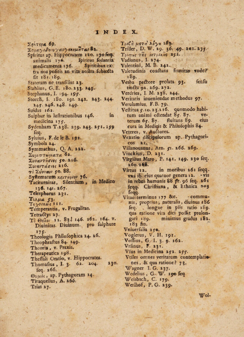 / / I K D E X. %<p't7ipA 69. Apy6MfJLtfr&t 81, Spiritus ap. Hippocrafcem 120, lyofetp ammalis T76. , fpiritus fedantia medicamenta 176. Spiritibus ex¬ tra nos pofitis an vita nofira fubic&a fit 181. 189. Stateram ne tranfilias 23. Stahlius, G,E. 180.253.241. Stephanus, I. 394. i9y. Storch, I. iSo. 191. 241. 243* 244* 24?., 246. 148. 249. Suidas 161, Sulphur in lufirationibus 146. in medicina 175% Sydenham T.138. 239, 243. ays. zyp feq. Syluius, F.deleB. 192. Symbola 24. Symmachus, Q. A. 222. ^V^'UTCOlXATct 02. *%yv&VTri<rtt4 y©* 21& 'ZwiV'TetfftU 216. *ro SvVt'ouv yo. 88. Syftematum v.ex7Y\piov j6. Taciturnitas, Silcntmm , in Medic© 136. 1410 267. Telesphoms 231. TiAfxu SV Tsyvntas 'in. Temperantia, v. Frugalitas. Tetra£fys 27. To Oiiov 11. 83.5 146. i«i. i<4- *• Diuinitas. Diuinum. pro fulphure 17 f* Theologia Philofophica 24* 260. Theophraftus 84. 149. TheoTia, v. Praxis. Therapeutica 198. Theflali Oratio, v, Hippocrates. Thomafius ,1-3* .62. 204. 230, feq. 266. 0v[j.q< , ap. Pythagoram 34. TiraquelluSs A, 2 Trias 27= TpiCv y.eTct *oyx i-6f. Trilier, D. W. 29. 3d. 49. lei. ayy. Tpi/zm twj inrpiKW Vadianus, I. 274. Valentini, M. B. 242. Valetudinis conftans firsnitas vnde* 189. Verba pe&ore predata 93. fenfw tin£te 92. 269. 272. Verdries, I. M. 238. 244. Veritatis inueniendae m ethodus 97. Verulamius, F.B, 79. Veftitus y. 10. 23.216. qnomodo habl- turn animi oflendat 8y. 87. ve« terum 6y. 87. fluitans 89, eius cu-ra in Mediqis 8c Philofcphis 84. Veteres, v. Auftores. | Vexatio clifcipiilorum ap. Pythagori* COS 21. Vilianouanus, Am. yi. 266° t6g* Vinckius, D. 231. Virgilius Marp, P. 141. 149. 23© feq. 260. 2 48. Virtus 12. in moribus 161 feqq. v«a ib. eius quatuor genera 12. -vis in rebui humanis 88 Jfr. 96 feq. 261 feqq. Chrifiiana s & Ethnics 203 feqq. Vitae terminus 177 &c. -commu¬ nis, proprius ^ naturalis, diuinus a 86 feq. longae in pits ratio 189. qua rations vita dici poflat prolon- gari 189. minimus gradus 182. 183 fin, Vniuerfalia ay®, Voglerus, V. H. 19?. Voflius, G I. 3. 9. 162. Vrfinus, F. 231. Vius in Medicina ays. 2yy. Vtiles omnes veritatum contemplate nes , 8c qua rationed 73. Wagner I. G. 237. Wedelius, G. W. 19® feq Weisbach, C. 1794 Werlhof, P, G. 239. Wol-