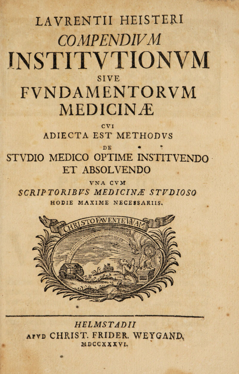 LAVRENTII HEISTERI COMPENDIVM INSTITVTIONVM SIVE FVNDAMENTORVM MEDICINAE cvi ADIECTA EST METHODVS DE • * STVDIO MEDICO OPTIME IKSTITVENDO ET ABSOLVENDO VNA CVM SCRIPTORIBUS MEDICINJE STUDIOSO HODIE MAXIME NECESSARIIS. HELMSTADII atvd CHRIST. FRIDER. WEYGAND, MDCCXXXVI.