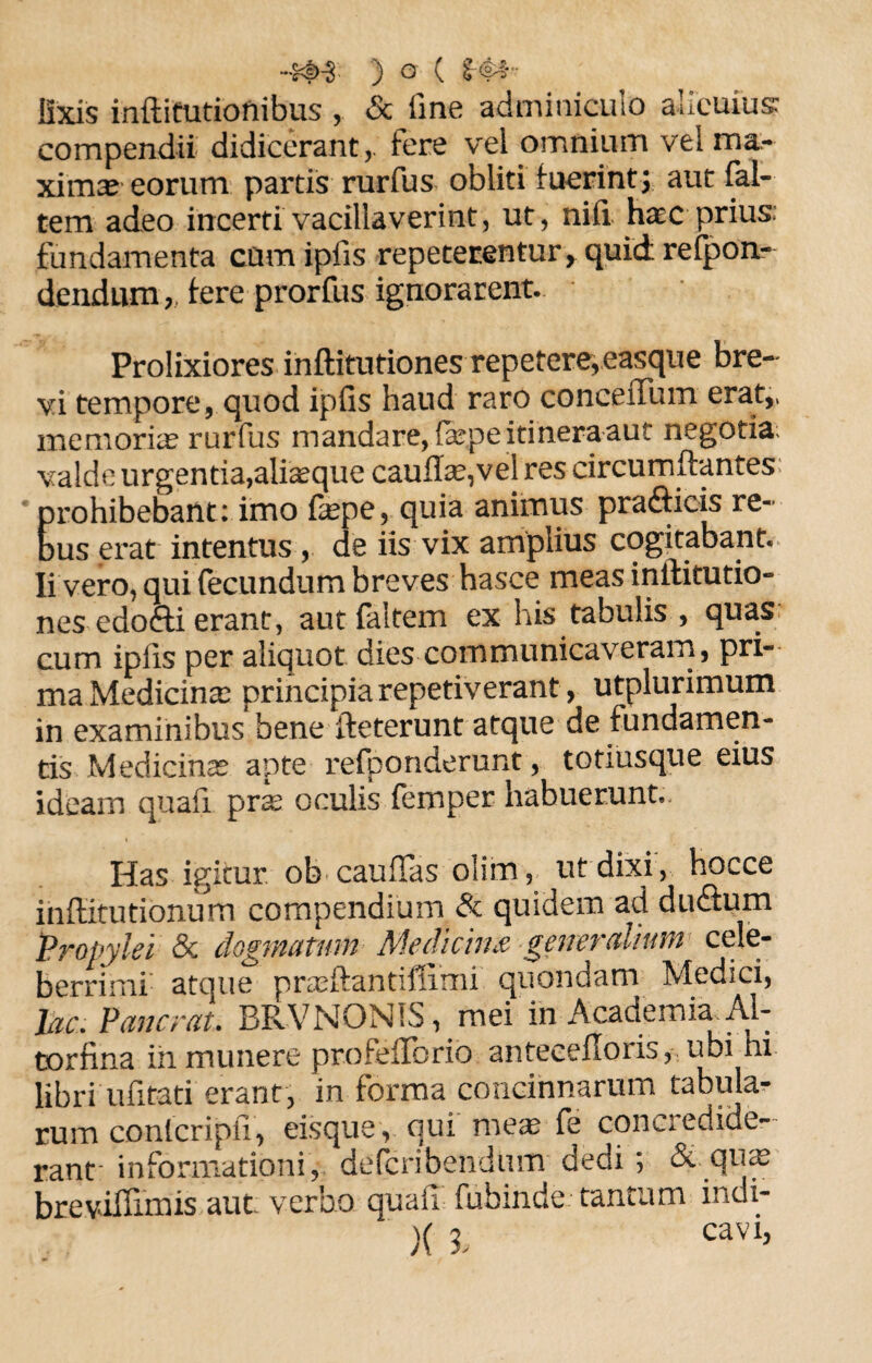 •4<t>-3 ) O ( l<§*t lixis inftitutionibus & fine adminiculo alicuius: compendii didicerant,, fere vel omnium vel ma¬ xima eorum partis rurfus obliti fuerintj aut fal- tem adeo incerti vacillaverint, ut, nili haec-prius: fundamenta cumipfis repeterentur, quid refpon- dendum ,, fere prorfus ignorarent. Prolixiores inftitutiones repetere, easqu e bre¬ vi tempore, quod ipfis haud raro concellum erat,, memoriae rurfus mandare, faspe itinera aut negotia; valde urgentia,aliaeque cauffe,vel res circumflantes prohibebant: imo fepe, quia animus prafticis re¬ bus erat intentus , de iis vix amplius cogitabant. Ii vero, qui fecundum breves hasce meas inilitutio» nes edofti erant, autfaltem ex his tabulis , quas cum ipfis per aliquot dies communicaveram, pri¬ ma Medicinae principia repetiverant, utplurimum in examinibus bene fteterunt atque de fundamen¬ tis Medicinae apte refponderunt, totiusque eius ideam quali pras oculis femper habuerunt. Has igitur ob caudas olim, ut dixi , hocce inflitutionum compendium & quidem ad du&urn Propylei & dogmatum Medicina generalium cele¬ berrimi atque praeftantiffimi quondam Medici, lac. Pancrat. BRVNONIS, mei'in Academia^ Al- torfina ih munere profeflbrib antecefIoris,% ubi hi libri ufitati erant, in forma concinnarum tabula¬ rum conlcripfi, eis que, qui mes fe concredide¬ rant informationi, defcribendunr dedi; & qute breviffimis aut verbo quaii fubinde tantam indi- X 3- cavi’