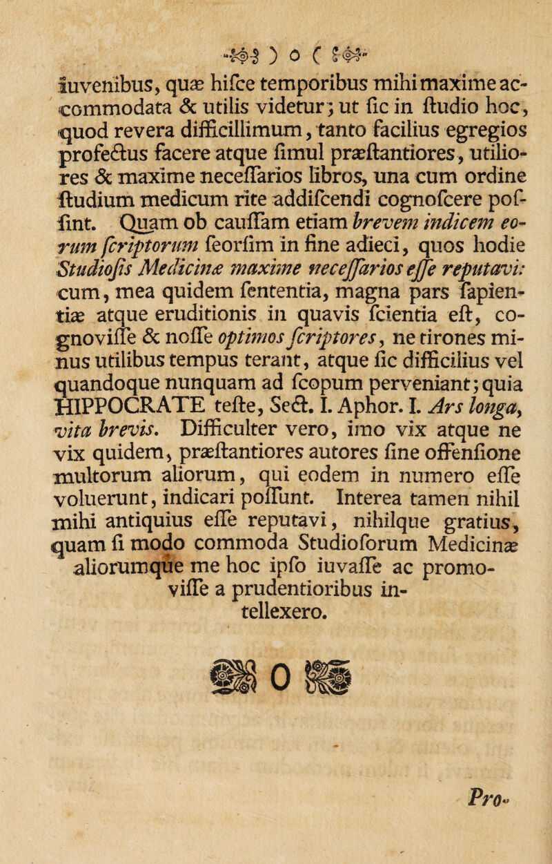 auvenibus, qua; hifce temporibus mihi maxime ac¬ commodata & utilis videtur; ut fic in ftudio hoc, «quod revera difficillimum, tanto facilius egregios profedtus facere atque fimul praffiantiores, utilio¬ res & maxime neceflarios libros, una cum ordine ftudium medicum rite addilcendi cognofcere pof- fmt. Quam ob cauffam etiam brevem indicem eo¬ rum fcriptorum feorlim in fine adieci, quos hodie Studiojis Medicina maxime necejjarios ejje reputavi: cum, mea quidem fententia, magna pars fapien- tiae atque eruditionis in quavis fcientia eft, co- gnovifle & nofle optimos fcriptores, ne tirones mi¬ nus utilibus tempus terant, atque fic difficilius vel quandoque nunquam ad fcopum perveniant;quia HIPPOCRATE tefte, Sedi. I. Aphor. I. Ars longa, vita brevis. Difficulter vero, imo vix atque ne vix quidem , prasftantiores autores fine offenfione multorum aliorum, qui eodem in numero efie voluerunt, indicari poffimt. Interea tamen nihil mihi antiquius efie reputavi, nihilque gratius, quam fi modo commoda Studioforum Medicinae aliorumque me hoc ipfo iuvafie ac promo- vifle a prudentioribus in¬ tellexero. Pro«