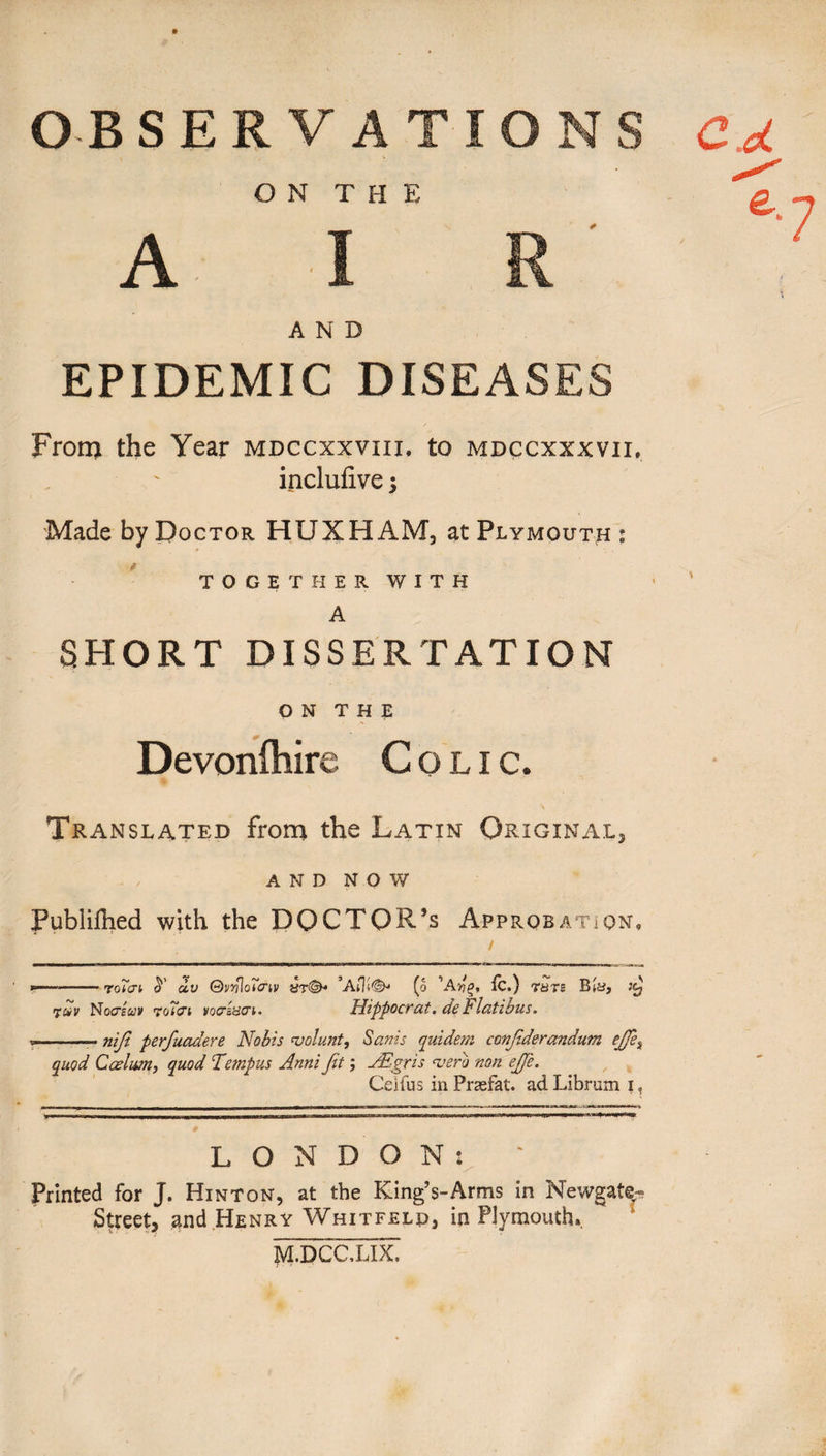 C cL e. » OBSERVATIONS ON T H E AIR A N D EPIDEMIC DISEASES From the Year mdccxxvxii, to mdccxxxvii, inclufive \ Made by Doctor HUXHAM, at Plymouth : TOGETHER WITH A SHORT DISSERTATION ON THE Devonlhire Colic. Translated from the Latin Original, AND NOW Publilhed with the DOCTOR’S Approbation, --roTai dv Qvnlo'i'piv «t©* (o R.) Tars Bin, rfc*v No&euv voT&i vopisci- Hippocr at, de b latious. -* nijl perfuadere Nobis volunt, Sanis quidem confiderandum ejfie% quod Caelum, quod Tempus Anni fit; JEgris verb non ejje. Ceifus in Prasfat. ad Librum i. LONDON: Printed for J. Hinton, at the King’s-Arms in Newgate- Street, and Henry Whitfeld, in Plymouth. M.DCCXDC