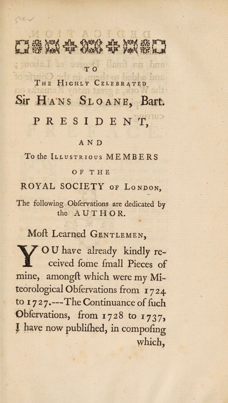 r*{ &amp; jftt jifl*. F* M wp *0# &lt;gwg&gt; Tyf w k ji j1' T O *, » ♦ - V* The Highly Celebrated - c '.* • .' ' ' —t r .'»•••■ ► •„.■ - * •■&lt; - '«?- .■•■ , .;”'i • Sir Hans Sloanb, Bart. PRESIDENT, AND To the Illustrious MEMBERS OF T FI E ROYAL SOCIETY of London, The following Obfervations are dedicated by the AUTHOR. Moft Learned Gentlemen, YO U have already kindly re¬ ceived fome fmall Pieces of mine, amongft which were my Me¬ teorological Obfervations from 1724 to 17 27.—The Continuance of fuch Obfervations, from 1728 to 1737, J have now publiflied, in competing which.