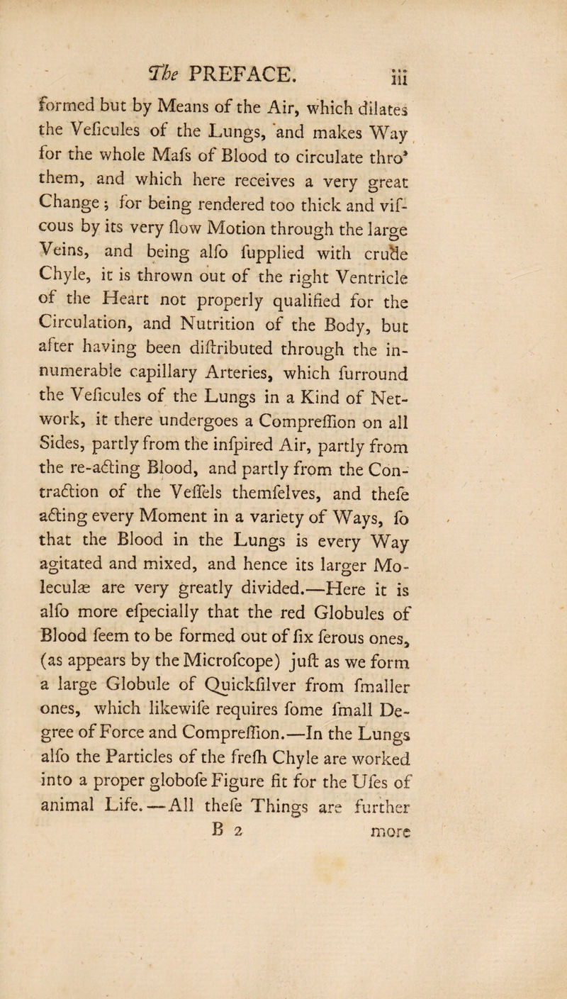 formed but by Means of the Air, which dilates the Veficules of the Lungs, 'and makes Way for the whole Mafs of Blood to circulate thro* them, and which here receives a very great Change ; for being rendered too thick and vif- cous by its very flow Motion through the large Veins, and being alfo fupplied with crude Chyle, it is thrown out of the right Ventricle of the Heart not properly qualified for the Circulation, and Nutrition of the Body, but after having been diftributed through the in¬ numerable capillary Arteries, which furround the Veficules of the Lungs in a Kind of Net¬ work, it there undergoes a Comprefllon on all Sides, partly from the infpired Air, partly from the re-a&lt;5ting Blood, and partly from the Con- tradfion of the Veflels themfelves, and thefe adting every Moment in a variety of Ways, fo that the Blood in the Lungs is every Way agitated and mixed, and hence its larger Mo¬ lecular are very greatly divided.—Here it is alfo more efpecially that the red Globules of Blood feem to be formed out of fix ferous ones, (as appears by the Microfcope) juft as we form a large Globule of Quickfilver from fmailer ones, which likewife requires fome fmall De¬ gree of Force and Compreflion.—In the Lungs alfo the Particles of the frefh Chyle are worked into a proper globofe Figure fit for the Ufes of animal Life. — All thefe Things are further B 2 more
