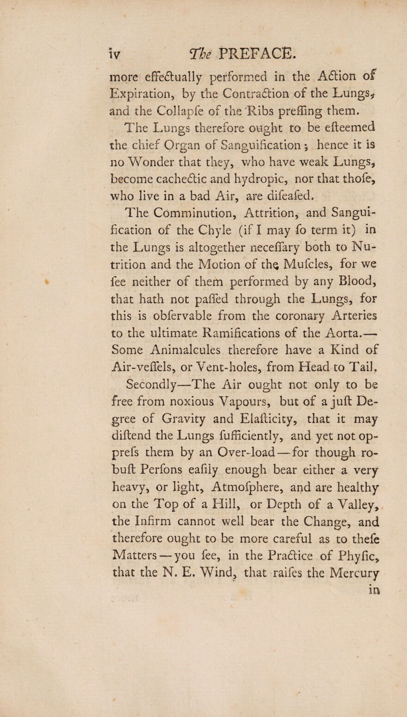 « w The PREFACE. more effectually performed in the ACUon of Expiration, by the Contraction of the Lungs* and the Coliapfe of the'Ribs prefling them. The Lungs therefore ought to be efteemed the chief Organ of Sanguification *, hence it is no Wonder that they, who have weak Lungs* become cacheCtic and hydropic, nor that thofe, who live in a bad Air, are difeafed. The Comminution, Attrition, and Sangui¬ fication of the Chyle (if I may fo term it) in the Lungs is altogether neceffary both to Nu¬ trition and the Motion of ths Mufcles, for we fee neither of them performed by any Blood, that hath not paffed through the Lungs, for this is obfervable from the coronary Arteries to the ultimate Ramifications of the Aorta.— Some Animalcules therefore have a Kind of Air-veffels, or Vent-holes, from Head to Tail. Secondly—The Air ought not only to be free from noxious Vapours, but of a juft De¬ gree of Gravity and Elafticity, that it may diftend the Lungs fufficiently, and yet not op- prefs them by an Over-load —for though ro- buft Perfons eafiiy enough bear either a very heavy, or light, Atmofphere, and are healthy on the Top of a Hill, or Depth of a Valley, the Infirm cannot well bear the Change, and therefore ought to be more careful as to thefe Matters-—you fee, in the Practice of Phyfic, that the N. E. Wind, that raifes the Mercury in