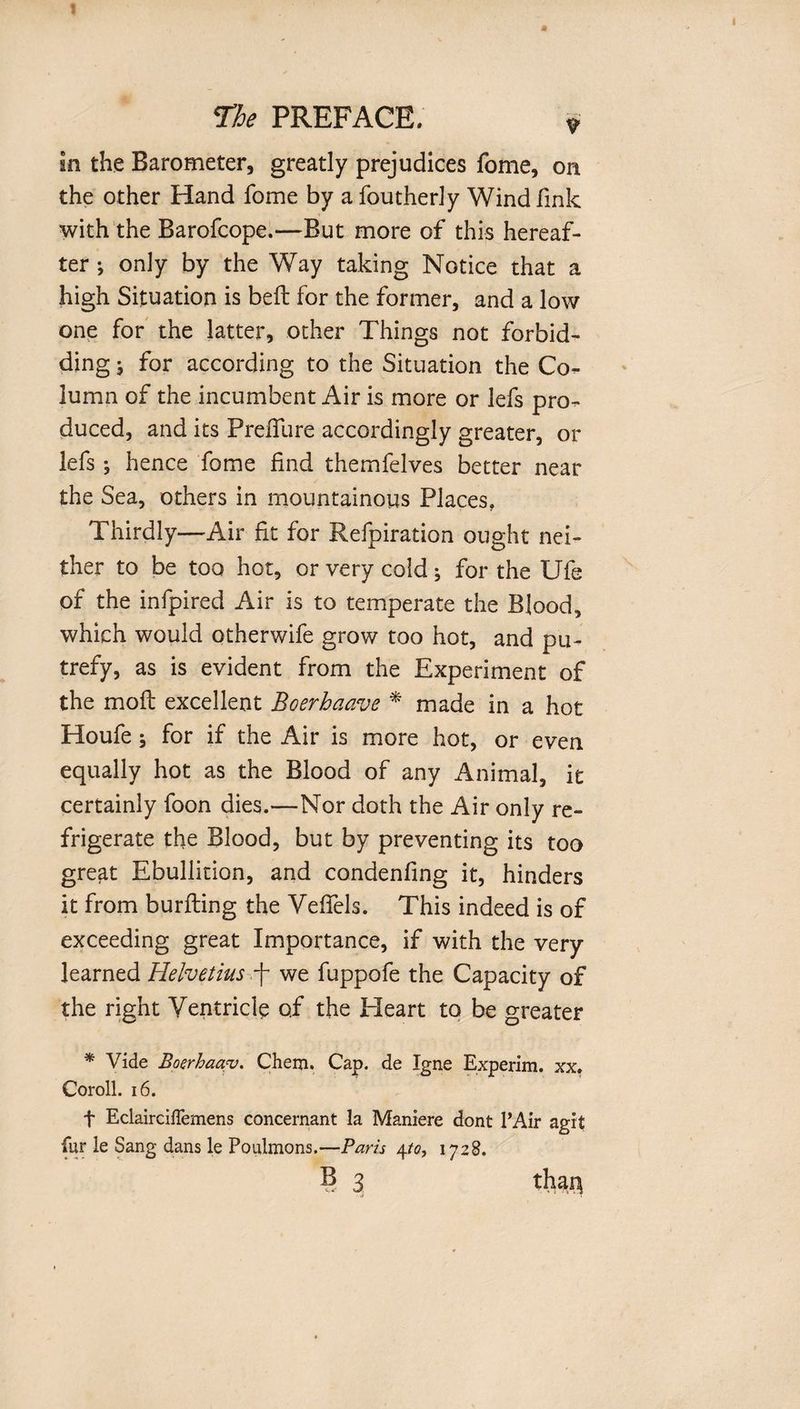 I « The PREFACE. ? in the Barometer, greatly prejudices fome, on the other Hand fome by a foutherly Wind fink with the Barofcope.—But more of this hereaf¬ ter •, only by the Way taking Notice that a high Situation is bell for the former, and a low one for the latter, other Things not forbid¬ ding ^ for according to the Situation the Co¬ lumn of the incumbent Air is more or lefs pro¬ duced, and its Preffure accordingly greater, or lefs; hence fome find themfelves better near the Sea, others in mountainous Places. Thirdly—Air fit for Refpiration ought nei¬ ther to be too hot, or very cold; for the Ufe of the infpired Air is to temperate the Blood, which would otherwife grow too hot, and pu¬ trefy, as is evident from the Experiment of the moft excellent Boerhaave * made in a hot Houfe} for if the Air is more hot, or even equally hot as the Blood of any Animal, it certainly foon dies.—Nor doth the Air only re¬ frigerate the Blood, but by preventing its too great Ebullition, and condenfing it, hinders it from burfling the Yeffels. This indeed is of exceeding great Importance, if with the very learned Helvetius f we fuppofe the Capacity of the right Ventricle of the Heart to be greater * Vide Boerhaav. Chem. Cap. de Igne Experim. xx. Coroll. 16. f EclaircifTemeRs concernant la Maniere dont PAir agit fur le Sang dans le Poulmons.—Paris 4to, 1728.