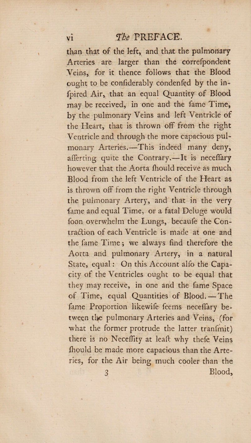 than that of the left, and that the pulmonary Arteries are larger than the correfpondent Veins, for it thence follows that the Blood ought to be confiderably condenfed by the in- fpired Air, that an equal Quantity of Blood may be received, in one and the fame Time, by the pulmonary Veins and left Ventricle of the Heart, that is thrown off from the right Ventricle and through the more capacious pul¬ monary Arteries.—This indeed many deny, aiTerting quite the Contrary.—It is neceffary however that the Aorta fhould receive as much Blood from the left Ventricle of the Heart as is thrown off from the right Ventricle through the pulmonary Artery, and that in the very fame and equal Time, or a fatal Deluge would foon overwhelm the Lungs, becaufe the Con¬ traction of each Ventricle is made at one and the fame Time; we always find therefore the Aorta and pulmonary Artery, in a natural State, equal: On this Account alfo the Capa¬ city of the Ventricles ought to be equal that they may receive, in one and the fame Space of Time, equal Quantities of Blood. — The fame Proportion likewife feems neceffary be¬ tween the pulmonary Arteries and Veins, (for what the former protrude the latter tranfmit) there is no Neceffity at leaf: why thefe Veins fhould be made more capacious than the Arte¬ ries, for the Air being much cooler than the 3 Blood,