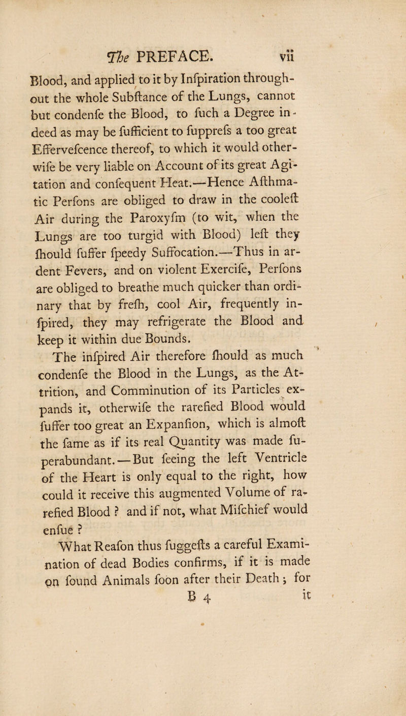 Blood, and applied to it by Infpiration through¬ out the whole Subftance of the Lungs, cannot but condenfe the Blood, to fuch a Degree in¬ deed as may be fufficient to fupprefs a too great Effervefcence thereof, to which it would other- wife be very liable on Account of its great Agi¬ tation and confequent Fleat.—Plence Afthma- tic Perfons are obliged to draw in the cooled Air during the Paroxyfm (to wit, when the Lungs are too turgid with Blood) left they fhould fuffer fpeedy Suffocation.—Thus in ar¬ dent Fevers, and on violent Exercife, Perfons are obliged to breathe much quicker than ordi¬ nary that by frefh, cool Air, frequently in- fpired, they may refrigerate the Blood and keep it within due Bounds. The infpired Air therefore fhould as much condenfe the Blood in the Lungs, as the At¬ trition, and Comminution of its Particles ex- pands it, otherwife the rarefied Blood would fuffer too great an Expanfion, which is almoft the fame as if its real Quantity was made fu- perabundant.— But feeing the left Ventricle of the Heart is only equal to the right, how could it receive this augmented Volume of ra*- refied Blood ? and if not, what Mifchief would enfue ? WhatReafon thus fuggefts a careful Exami¬ nation of dead Bodies confirms, if it is made Oil found Animals foon after their Deathj for B 4 ft