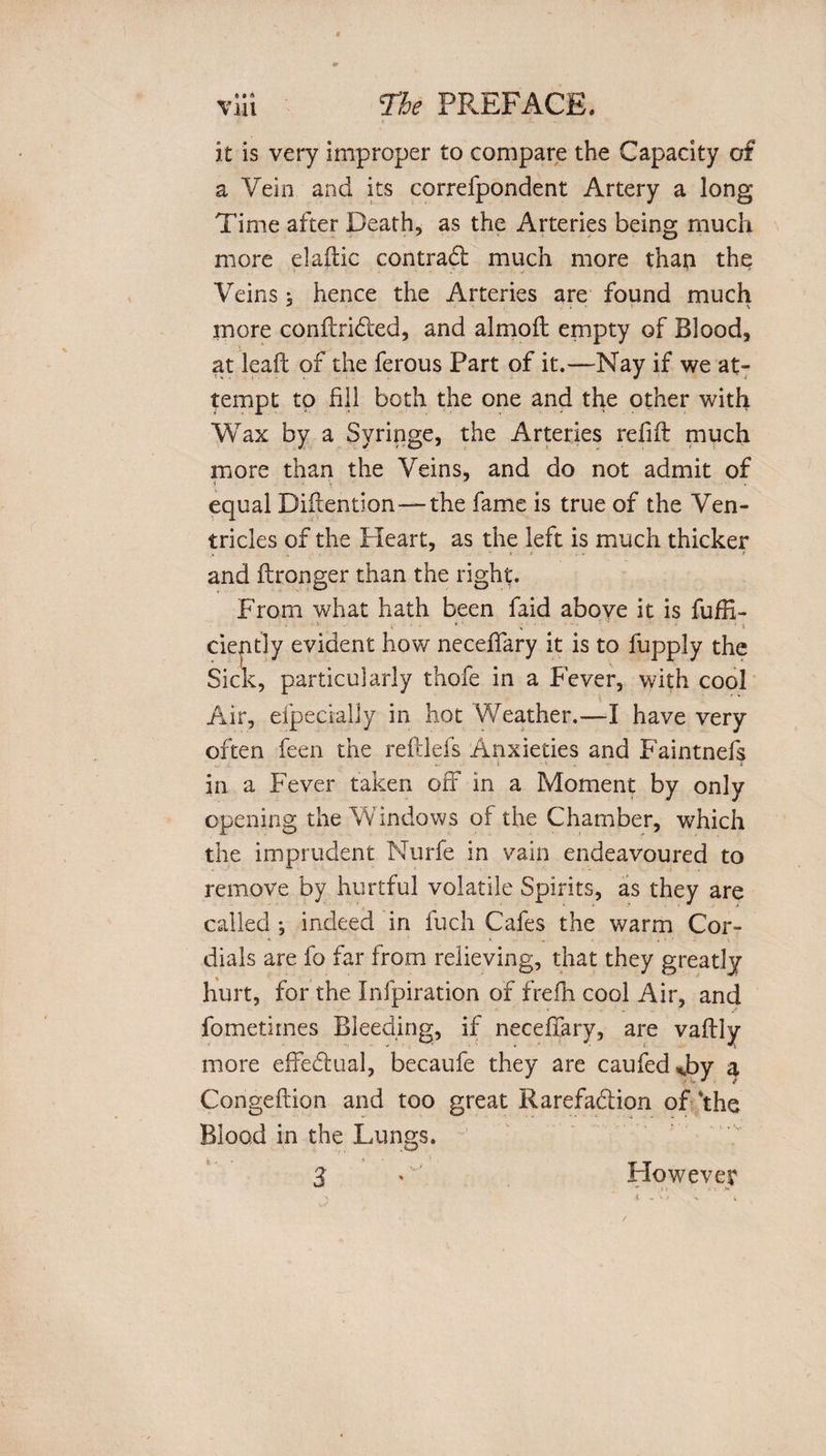 it is very improper to compare the Capacity of a Vein and its correfpondent Artery a long Time after Death, as the Arteries being much more elaftic contradi much more thaii the Veins , hence the Arteries are found much more conftridled, and almoft empty of Blood, at lead of the ferous Part of it.—Nay if we at¬ tempt to fill both the one and the other with Wax by a Syringe, the Arteries refill much more than the Veins, and do not admit of equal Diftention—the fame is true of the Ven¬ tricles of the Heart, as the left is much thicker and ilronger than the right. From what hath been faid above it is fufR- i » ■ ;' - • ‘ : i ciently evident how neceffary it is to fuppJy the Sick, particularly thofe in a Fever, with cool Air, efpecrally in hot Weather.—I have very often feen the reftlefs Anxieties and Faintnefs v. : '• i in a Fever taken off in a Moment by only opening the Windows of the Chamber, which the imprudent Nurfe in vain endeavoured to remove by hurtful volatile Spirits, as they are called j indeed in fuch Cafes the warm Cor¬ dials are fo far from relieving, that they greatly hurt, for the Infpiration of frefh cool Air, and fometirnes Bleeding, if neceffary, are vaflly more effedlual, becaufe they are caufed^by a Congeftion and too great Rarefa&amp;ion of *the Blood in the Lungs. However ■** M V &gt;' 3
