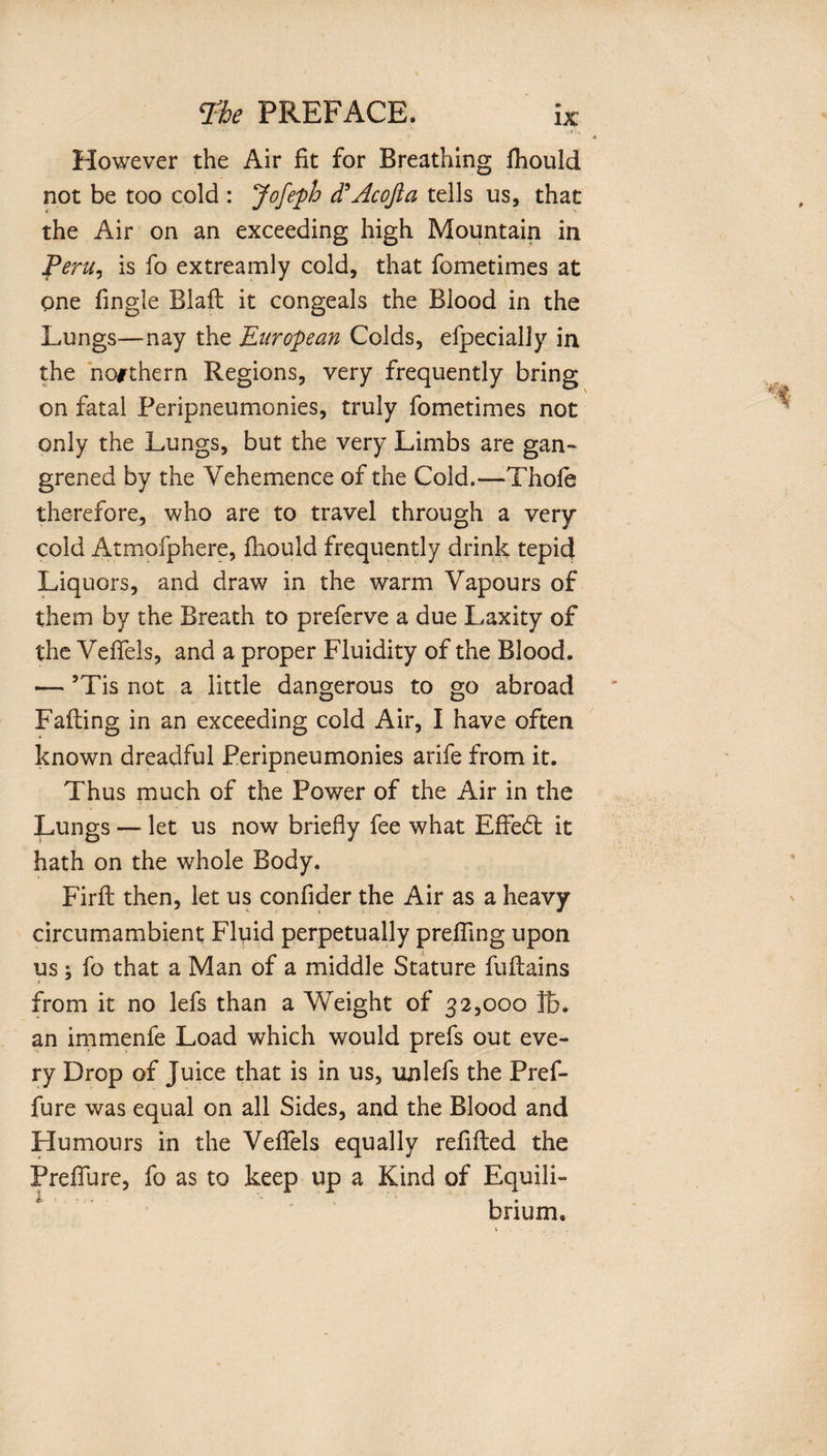 However the Air fit for Breathing Ihould not be too cold : Jofeph d’Acofla tells us, that the Air on an exceeding high Mountain in Peru, is fo extreamly cold, that fometimes at one fingle Blaft it congeals the Blood in the Lungs—nay the European Colds, efpecially in the northern Regions, very frequently bring on fatal Peripneumonies, truly fometimes not only the Lungs, but the very Limbs are gan¬ grened by the Vehemence of the Cold.—Thole therefore, who are to travel through a very cold Atmofphere, fhould frequently drink tepic} Liquors, and draw in the warm Vapours of them by the Breath to preferve a due Laxity of the Vefiels, and a proper Fluidity of the Blood. •— ’Tis not a little dangerous to go abroad Falling in an exceeding cold Air, I have often known dreadful Peripneumonies arife from it. Thus much of the Power of the Air in the Lungs — let us now briefly fee what Eflfedt it hath on the whole Body. Firll then, let us confider the Air as a heavy circumambient Fluid perpetually prefling upon us; fo that a Man of a middle Stature fullains » from it no lefs than a Weight of 32,000 lb. an immenfe Load which would prefs out eve¬ ry Drop of Juice that is in us, unlefs the Pref- fure was equal on all Sides, and the Blood and Humours in the Vefiels equally refilled the Preflu re, fo as to keep up a Kind of Equili¬ brium.