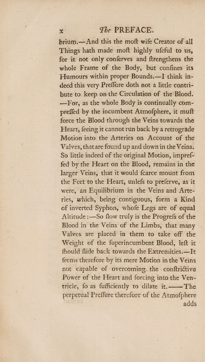 brium.—And this the mod wife Creator of all Things hath made mod highly ufeful to us, for it not only conferves and drengthens the whole Frame of the Body, but confines its Humours within proper Bounds.—I think in¬ deed this very PrefTure doth not a little contri¬ bute to keep on the Circulation of the Blood. —For, as the whole Body is continually com- prefifed by the incumbent Atmofphere, it mud force the Blood through the Veins towards the Heart, feeing it cannot run back by a retrograde Motion into the Arteries on Account of the Valves, that are found up and down in the Veins. So little indeed of the original Motion, impref- fed by the Heart on the Blood, remains in the larger Veins, that it would fcarce mount from the Feet to the Heart, unlefs to preferve, as it were, an Equilibrium in the Veins and Arte¬ ries, which, being contiguous, form a Kind of inverted Syphon, whofe Legs are of equal Altitude So flow truly is the Progrefs of the Blood in the Veins of the Limbs, that many Valves are placed in them to take off the Weight of the fuperincumbent Blood, led it fhould Hide back towards the Extremities.—It Teems therefore by its mere Motion in the Veins not capable of overcoming the condri&amp;ive Power of the Heart and forcing into the Ven¬ tricle, fo as diffidently to dilate it.-The perpetual PrefTure therefore of the Atmofphere adds