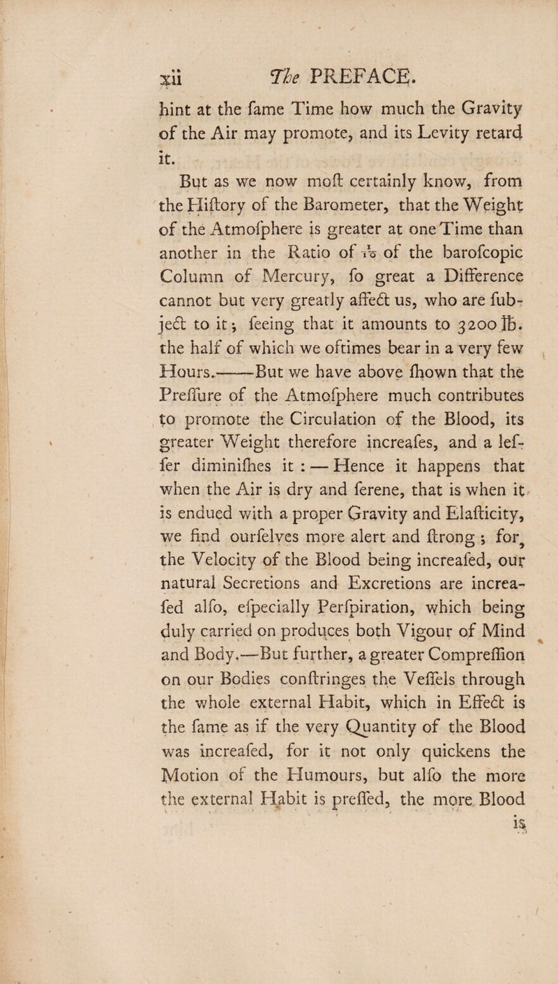 hint at the fame Time how much the Gravity of the Air may promote, and its Levity retard it. But as we now mofl certainly know, from the Hiftory of the Barometer, that the Weight of the Atmofphere is greater at one Time than another in the Ratio of i%- of the barofcopic Column of Mercury, fo great a Difference cannot but very greatly affedt us, who are fub- jedt to it j feeing that it amounts to 3200lb. the half of which we oftimes bear in a very few Hours.——But we have above fhown that the Preifure of the Atmofphere much contributes to promote the Circulation of the Blood, its greater Weight therefore increafes, and a lef- fer diminifhes it : — Hence it happens that when the Air is dry and ferene, that is when it is endued with a proper Gravity and Elaflicity, we find ourfelves more alert and flrong ; for? the Velocity of the Blood being increafed, our natural Secretions and Excretions are increa¬ fed alfo, efpecially Perforation, which being duly carried on produces both Vigour of Mind and Body,—But further, a greater Compreffion on our Bodies conflringes the Veffels through the whole external Habit, which in Effedt is the fame as if the very Quantity of the Blood was increafed, for it not only quickens the Motion of the Humours, but alfo the more the external Habit is preffed, the more Blood « i * • 1$
