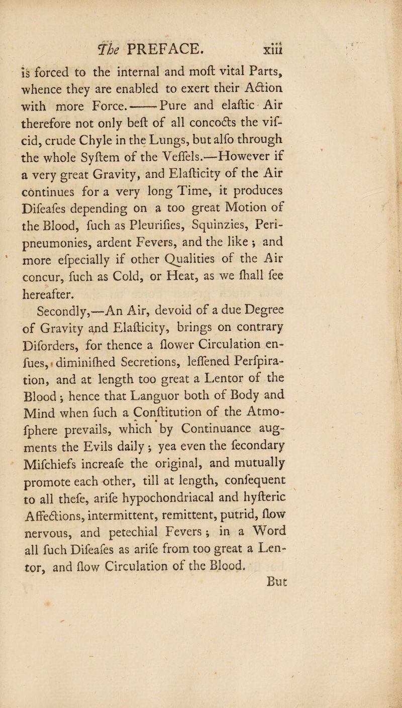is forced to the internal and moil vital Parts, whence they are enabled to exert their ACtion with more Force.-Pure and elaftic Air therefore not only bell of all concoCts the vif- cid, crude Chyle in the Lungs, but alfo through the whole Syftem of the Veflels.—However if a very great Gravity, and Elaflicity of the Air continues for a very long Time, it produces Difeafes depending on a too great Motion of the Blood, fuch as Pleurifies, Squinzies, Peri- pneumonies, ardent Fevers, and the like •, and more efpecially if other Qualities of the Air concur, fuch as Cold, or Heat, as we fhall fee hereafter. Secondly,—An Air, devoid of a due Degree of Gravity and Elaflicity, brings on contrary Diforders, for thence a flower Circulation en- fues, diminifhed Secretions, leffened Perfpira- tion, and at length too great a Lentor of the Blood *, hence that Languor both of Body and Mind when fuch a Conftitution of the Atmo- * • fphere prevails, which by Continuance aug¬ ments the Evils daily ; yea even the fecondary Mifchiefs increafe the original, and mutually promote each other, till at length, conlequent to all thefe, arife hypochondriacal and hyfteric Affections, intermittent, remittent, putrid, flow nervous, and petechial Fevers ; in a Word all fuch Difeafes as arife from too great a Len¬ tor, and flow Circulation of the Blood. But