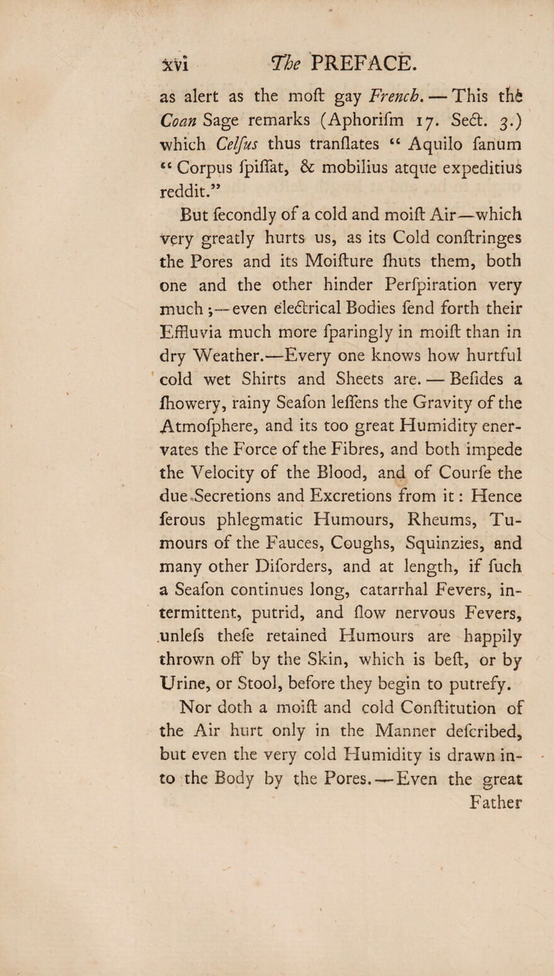 as alert as the moft gay French. — This th& Coan Sage remarks (Aphorifm 17. Se£t. 3.) which Celfus thus t ran flates “ Aquilo fanum fiC Corpus fpiffat, & mobilius atque expeditius reddit.” But fecondly of a cold and moifl: Air—which very greatly hurts us, as its Cold conftringes the Pores and its Moifture fhuts them, both one and the other hinder Perfpiration very much ;—even eledtrical Bodies fend forth their Effluvia much more fparingly in moift than in dry Weather.—Every one knows how hurtful cold wet Shirts and Sheets are. — Befides a fhowery, rainy Seafon lefflens the Gravity of the Atmofphere, and its too great Humidity ener¬ vates the Force of the Fibres, and both impede the Velocity of the Blood, and of Courfe the due Secretions and Excretions from it: Hence ferous phlegmatic Humours, Rheums, Tu¬ mours of the Fauces, Coughs, Squinzies, and many other Diforders, and at length, if fuch a Seafon continues long, catarrhal Fevers, in¬ termittent, putrid, and flow nervous Fevers, unlefs thefe retained Humours are happily thrown off by the Skin, which is beft, or by Urine, or Stool, before they begin to putrefy. Nor doth a moifl: and cold Conflitution of the Air hurt only in the Manner defcribed, but even the very cold Humidity is drawn in¬ to the Body by the Pores.-—Even the great Father