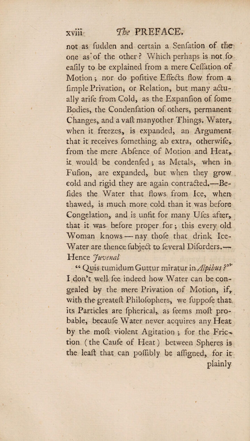 not as Hidden and certain a Senfation of the one as’of the other? Which perhaps is not fa eafily to be explained from a mere CefTation of Motion; nor do pofitive Effedts flow from a fimple Privation, or Relation, but many actu¬ ally arife from Cold, as the Expanfion of fome Bodies, the Condenfation of others, permanent Changes, and a vail manyother Things. Water*, when it freezes, is expanded, an Argument that it receives fomething ab extra, otherwife, from the mere Abfence of Motion and Heat* k would be condenfed ^ as Metals, when in Fufion, are expanded, but when they grow cold and rigid they are again contracted.—Be¬ lides the Water that flows from Ice, when- thawed, is much more cold than it was before Congelation, and is unfit for many Ufes after, that it was before proper for; this every old Woman knows—- nay thofe that drink Ice- Water are thence fubject to feveral Diforders.— Hence Juvenal “ Quis tumidum Guttur miratur in Alpibus I don’t well fee indeed how Water can be con¬ gealed by the mere Privation of Motion, if, with the greated Philofophers, we fuppofe thaf its Particles are fpherical,. as feems moft pro¬ bable, becaufe Water never acquires any Heat by the mod violent Agitation ; for the Fric-r tion (the Caufe of Heat) between Spheres is the lead that can pofiibly be afhgned, for if plainly
