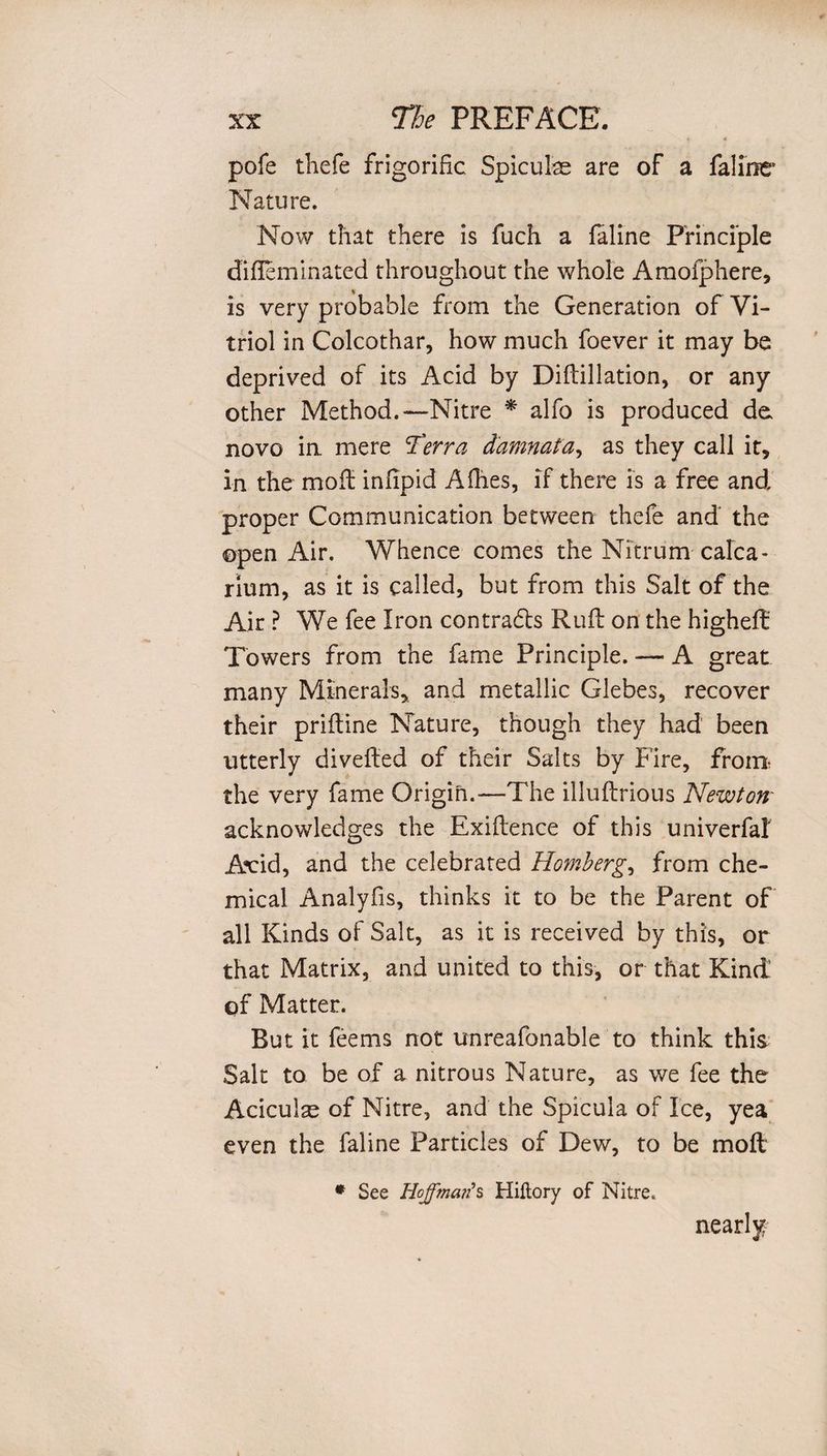 pofe thefe frigorific Spiculae are of a faline Nature. Now that there is fuch a faline Principle dirteminated throughout the whole Amofphere, is very probable from the Generation of Vi¬ triol in Colcothar, how much foever it may be deprived of its Acid by Diftillation, or any other Method.—Nitre * alfo is produced do novo in mere Terra damnata, as they call it, in the moil infipid A dies, if there is a free and proper Communication between thefe and the ©pen Air. Whence comes the Nitrum calca¬ rium, as it is called, but from this Salt of the Air ? We fee Iron contradis Rufl on the higheft Towers from the fame Principle. — A great many Minerals, and metallic Glebes, recover their prifline Nature, though they had been utterly diverted of their Salts by Fire, from the very fame Origin.—The illuftrious Newton' acknowledges the Exiftence of this univerfa! Acid, and the celebrated Homberg, from che¬ mical Analyfis, thinks it to be the Parent of all Kinds of Salt, as it is received by this, or that Matrix, and united to this, or that Kind of Matter. But it feems not unreafonable to think this Salt to be of a nitrous Nature, as we fee the Aciculae of Nitre, and the Spicula of Ice, yea even the faline Particles of Dew, to be molt * See Hoffmar?s Hiftory of Nitre. nearly