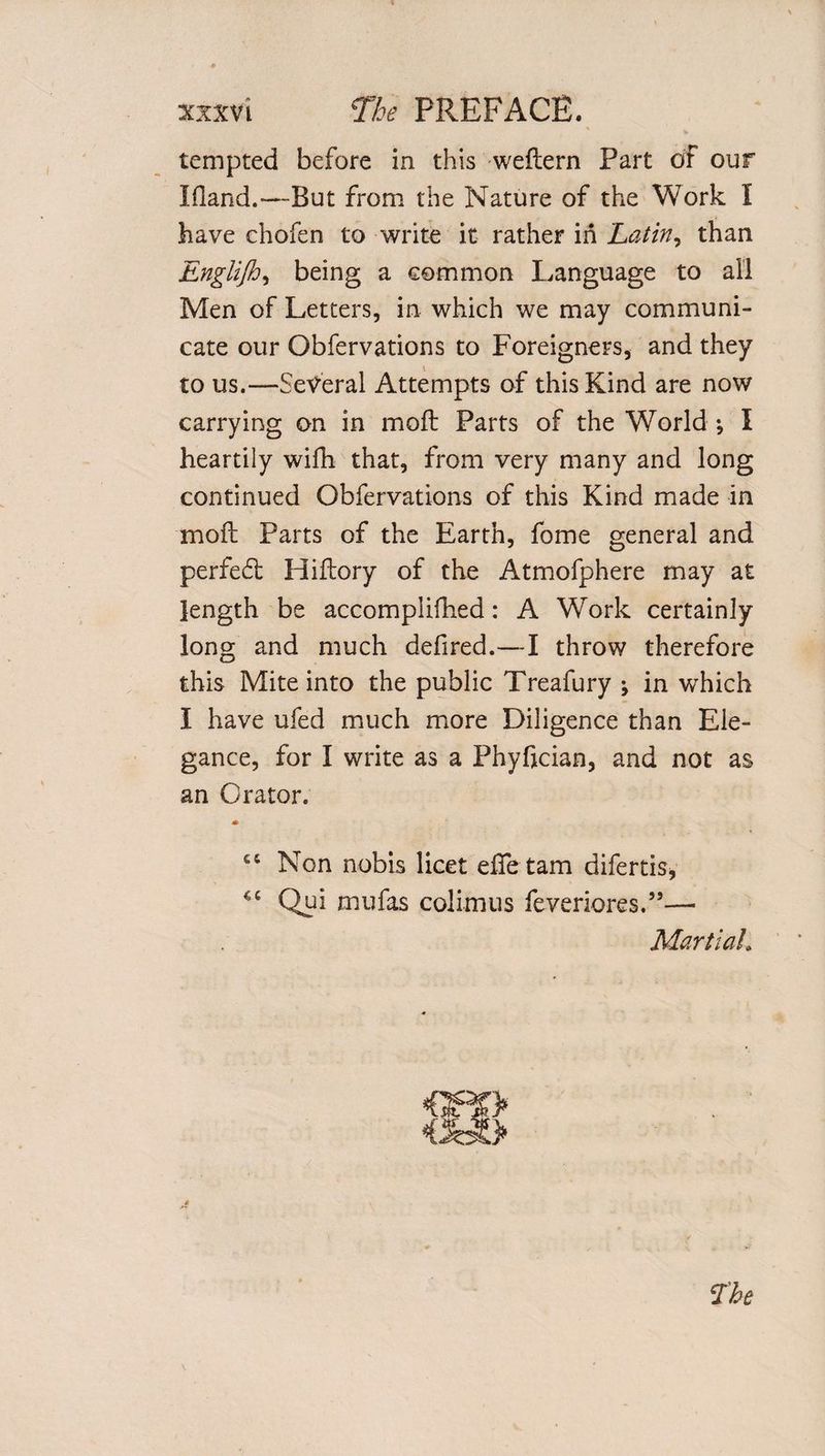 tempted before in this weftern Part of our Eland.—But from the Nature of the Work I have chofen to write it rather in Latin, than Englijh, being a common Language to all Men of Letters, in which we may communi¬ cate our Obfervations to Foreigners, and they to us.—Several Attempts of this Kind are now carrying on in moil Parts of the World ; I heartily wifh that, from very many and long continued Obfervations of this Kind made in moil Parts of the Earth, fome general and perfect Hiilory of the Atmofphere may at length be accomplifhed: A Work certainly long and much defired.—I throw therefore this Mite into the public Treafury ; in which I have ufed much more Diligence than Ele¬ gance, for I write as a Phyfjcian, and not as an Orator. * £C Non nobis licet effetam difertis* Qui mufas colimus feveriores.”— Martial.