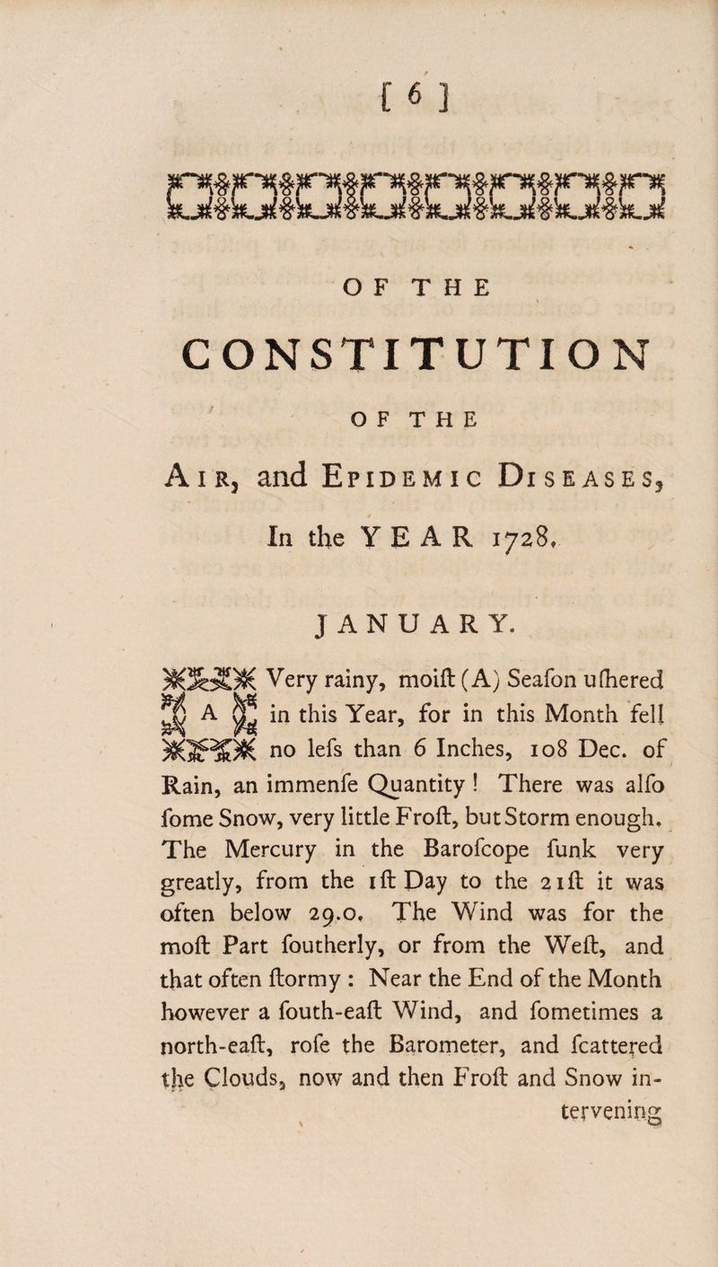 O F T H E CONSTITUTION OF THE Air, and Epidemic Diseases, In the YEAR 1728. JANUARY. M3oBS( Very rainy, moift (A) Seafon ulhered ^ A ^ in this Year, for in this Month fell )8(5HP8( n0 lefs ^an 6 Inches, 108 Dec. of Rain, an immenfe Quantity ! There was alfo fome Snow, very little Froft, but Storm enough. The Mercury in the Barofcope funk very greatly, from the i ft Day to the 21ft it was often below 29.0. The Wind was for the moft Part foutherly, or from the Weft, and that often ftormy : Near the End of the Month however a fouth-eaft Wind, and fometimes a north-eaft, role the Barometer, and fcattered the Clouds, now and then Froft and Snow in¬ tervening