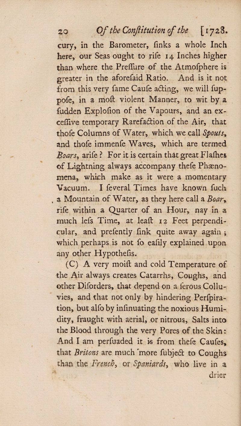 cury, in the Barometer, finks a whole Inch here, our Seas ought to rife 14 Inches higher than where the Preflfure of the Atmofphere is greater in the aforefaid Ratio. And is it not from this very fame Caufe acting, we will fup- pofe, in a moft violent Manner, to wit by a fudden Explofion of the Vapours, and an ex- cefilve temporary Rarefa&amp;ion of the Air, that thefe Columns of Water, which we call Spouts, and thofe immenfe Waves, which are termed Soars, arife ? For it is certain that great F3 allies of Lightning always accompany thefe Phseno- mena, which make as it were a momentary Vacuum, I feveral Times have known fuch , a Mountain of Water, as they here call a Boar, rife within a Quarter of an Hour, nay in a much lefs Time, at lead 12 Feet perpendi¬ cular, and prefently fink quite away again ; which perhaps is not fo eafily explained upon any other Hypothefis. (C) A very moifl and cold Temperature of the Air always creates Catarrhs, Coughs, and other Diforders, that depend on a ferous Collu¬ vies, and that not only by hindering Perfpira- tion, but alfo by infinuating the noxious Humi¬ dity, fraught with aerial, or nitrous, Salts into the Blood through the very Pores of the Skin: And I am perfuaded it is from thefe Caufes, that Britons are much 'more fubjedt to Coughs than the French, or Spaniards, who live in a drier