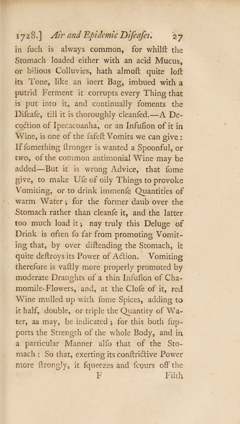 in fuch is always common, for whilft the Stomach loaded either with an acid Mucus, or bilious Colluvies, hath almofl quite loft its Tone, like an inert Bag, imbued with a putrid Ferment it corrupts every Thing that is put into it, and continually foments the Difeafe, till it is thoroughly cleanfed.—-A De¬ coction of Ipecacoanha, or an Infufion of it in Wine, is one of the fafeft Vomits we can give : If fomething ftronger is wanted a Spoonful, or two, of the common antimonial Wine may be added—-But it is wrong Advice, that fome give, to make Ufe of oily Things to provoke Vomiting, or to drink immenfe Quantities of warm Water; for the former daub over the Stomach rather than cleanfe it, and the latter too much load it; nay truly this Deluge of Drink is often fo far from promoting Vomit¬ ing that, by over di(lending the Stomach, it quite deftroys its Power of Adlion. Vomiting therefore is vaftly more properly promoted by moderate Draughts of a thin Infufion of Cha¬ momile-Flowers, and, at the Clofe of it, red Wine mulled up with fome Spices, adding to it half, double, or triple the Quantity of Wa¬ ter, as may, be indicated ; for this both flip- ports the Strength of the whole Body, and in a particular Manner alfo that of the Sto¬ mach : So that, exerting its conftridtive Power more ftrongly, it fqueezes and Fours off the F Filth