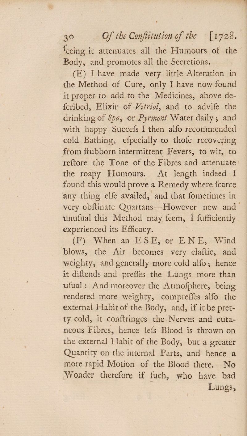 ^eeing it attenuates all the Humours of the Body, and promotes all the Secretions. (E) I have made very little Alteration in the Method of Cure, only I have now found it proper to add to the Medicines, above de- fcribed, Elixir of Vitriol, and to advife the drinking of Spa, or Pyrmont Water daily; and with happy Succefs 1 then alfo recommended cold Bathing, efpecially to thofe recovering from ftubborn intermittent Fevers, to wit, to reftore the Tone of the Fibres and attenuate the roapy Humours. At length indeed I found this would prove a Remedy where fcarce any thing elfe availed, and that fometimes in very obit in ate Quartans—However new and unufual this Method may feem, 1 fufficiently experienced its Efficacy. (F) When an E S E, or EN E, Wind blows, the Air becomes very elaftic, and weighty, and generally more cold alfo ; hence it diilends and preffes the Lungs more than ufual: And moreover the Atmofphere, being rendered more weighty, comprefTes alfo the external Habit of the Body, and, if it be pret¬ ty cold, it conftringes the Nerves and cuta¬ neous Fibres, hence lefs Blood is thrown on the external Habit of the Body, but a greater Quantity on the internal Farts, and hence a more rapid Motion of the Blood there. No Wonder therefore if fuch, who have bad Lungs,