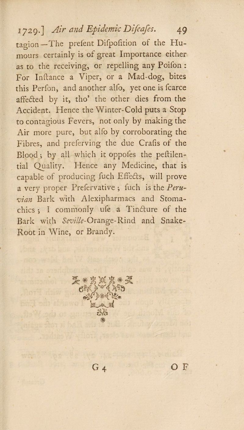 tagion—The prefent Difpofition of the Hu¬ mours certainly is of great Importance either as to the receiving, or repelling any Poifon : For Inftance a Viper, or a Mad-dog, bites this Perfon, and another alfo, yet one is fcarce affe&amp;ed by it, tho’ the other dies from the Accident. Hence the Winter-Cold puts a Stop to contagious Fevers, not only by making the Air more pure, but alfo by corroborating the Fibres, and preferving the due Crafis of the Blood; by all which it oppofes the peflilen- tial Quality. Hence any Medicine, that is capable of producing fuch Effects, will prove a very proper Prefervative ; fuch is the Peru¬ vian Bark with Alexipharmacs and Stoma¬ chics *, I commonly life a Tin&amp;ure of the Bark with Seville-Orange-Rind and Snake- Root in Wine, or Brandy. 3e *&amp;)&amp;&amp;* X