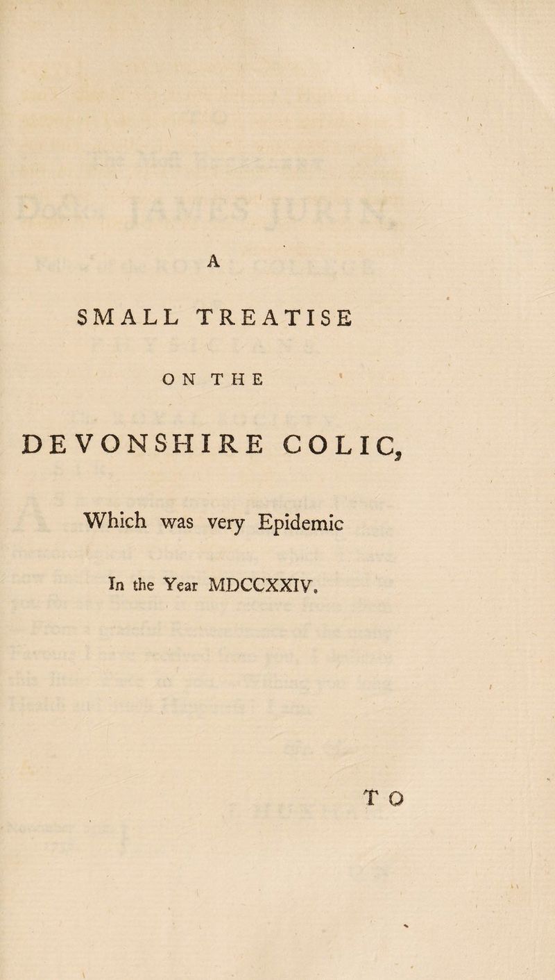 \ A SMALL TREATISE ON THE DEVONSHIRE COLIC, Which was very Epidemic In the Year MDCCXXIV. T O